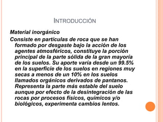 INTRODUCCIÓN
Material inorgánico
Consiste en partículas de roca que se han
formado por desgaste bajo la acción de los
agentes atmosféricos, constituye la porción
principal de la parte sólida de la gran mayoría
de los suelos. Su aporte varía desde un 99.5%
en la superficie de los suelos en regiones muy
secas a menos de un 10% en los suelos
llamados orgánicos derivados de pantanos.
Representa la parte más estable del suelo
aunque por efecto de la desintegración de las
rocas por procesos físicos, químicos y/o
biológicos, experimenta cambios lentos.
 