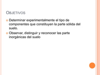 OBJETIVOS
 Determinar experimentalmente el tipo de
componentes que constituyen la parte sólida del
suelo.
 Observar, distinguir y reconocer las parte
inorgánicas del suelo
 