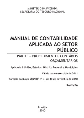 MINISTÉRIO DA FAZENDA
         SECRETARIA DO TESOURO NACIONAL




MANUAL DE CONTABILIDADE
     APLICADA AO SETOR
               PÚBLICO
      PARTE I – PROCEDIMENTOS CONTÁBEIS
                         ORÇAMENTÁRIOS
 Aplicado à União, Estados, Distrito Federal e Municípios

                           Válido para o exercício de 2011

Portaria Conjunta STN/SOF nº 4, de 30 de novembro de 2010

                                                3a edição




                        Brasília
                         2010
 