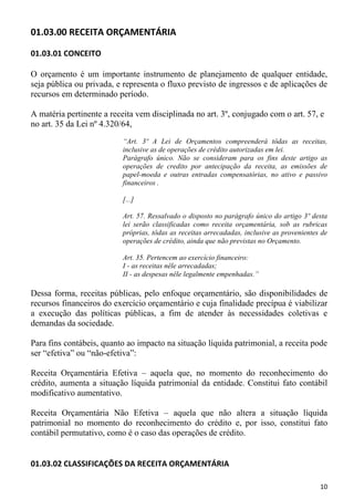01.03.00 RECEITA ORÇAMENTÁRIA

01.03.01 CONCEITO

O orçamento é um importante instrumento de planejamento de qualquer entidade,
seja pública ou privada, e representa o fluxo previsto de ingressos e de aplicações de
recursos em determinado período.

A matéria pertinente a receita vem disciplinada no art. 3º, conjugado com o art. 57, e
no art. 35 da Lei nº 4.320/64,
                           “Art. 3º A Lei de Orçamentos compreenderá tôdas as receitas,
                           inclusive as de operações de crédito autorizadas em lei.
                           Parágrafo único. Não se consideram para os fins deste artigo as
                           operações de credito por antecipação da receita, as emissões de
                           papel-moeda e outras entradas compensatórias, no ativo e passivo
                           financeiros .

                           [...]

                           Art. 57. Ressalvado o disposto no parágrafo único do artigo 3º desta
                           lei serão classificadas como receita orçamentária, sob as rubricas
                           próprias, tôdas as receitas arrecadadas, inclusive as provenientes de
                           operações de crédito, ainda que não previstas no Orçamento.

                           Art. 35. Pertencem ao exercício financeiro:
                           I - as receitas nêle arrecadadas;
                           II - as despesas nêle legalmente empenhadas.”

Dessa forma, receitas públicas, pelo enfoque orçamentário, são disponibilidades de
recursos financeiros do exercício orçamentário e cuja finalidade precípua é viabilizar
a execução das políticas públicas, a fim de atender às necessidades coletivas e
demandas da sociedade.

Para fins contábeis, quanto ao impacto na situação líquida patrimonial, a receita pode
ser “efetiva” ou “não-efetiva”:

Receita Orçamentária Efetiva – aquela que, no momento do reconhecimento do
crédito, aumenta a situação líquida patrimonial da entidade. Constitui fato contábil
modificativo aumentativo.

Receita Orçamentária Não Efetiva – aquela que não altera a situação líquida
patrimonial no momento do reconhecimento do crédito e, por isso, constitui fato
contábil permutativo, como é o caso das operações de crédito.


01.03.02 CLASSIFICAÇÕES DA RECEITA ORÇAMENTÁRIA

                                                                                             10
 