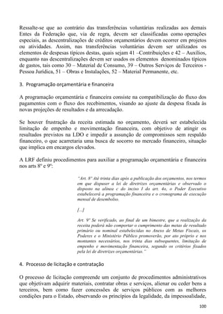 Ressalte-se que ao contrário das transferências voluntárias realizadas aos demais
Entes da Federação que, via de regra, devem ser classificadas como operações
especiais, as descentralizações de créditos orçamentários devem ocorrer em projetos
ou atividades. Assim, nas transferências voluntárias devem ser utilizados os
elementos de despesas típicos destas, quais sejam 41 –Contribuições e 42 – Auxílios,
enquanto nas descentralizações devem ser usados os elementos denominados típicos
de gastos, tais como 30 – Material de Consumo, 39 – Outros Serviços de Terceiros -
Pessoa Jurídica, 51 – Obras e Instalações, 52 – Material Permanente, etc.

3. Programação orçamentária e financeira

A programação orçamentária e financeira consiste na compatibilização do fluxo dos
pagamentos com o fluxo dos recebimentos, visando ao ajuste da despesa fixada às
novas projeções de resultados e da arrecadação.

Se houver frustração da receita estimada no orçamento, deverá ser estabelecida
limitação de empenho e movimentação financeira, com objetivo de atingir os
resultados previstos na LDO e impedir a assunção de compromissos sem respaldo
financeiro, o que acarretaria uma busca de socorro no mercado financeiro, situação
que implica em encargos elevados.

A LRF definiu procedimentos para auxiliar a programação orçamentária e financeira
nos arts 8º e 9º:

                          “Art. 8º Até trinta dias após a publicação dos orçamentos, nos termos
                          em que dispuser a lei de diretrizes orçamentárias e observado o
                          disposto na alínea c do inciso I do art. 4o, o Poder Executivo
                          estabelecerá a programação financeira e o cronograma de execução
                          mensal de desembolso.

                          [...]

                          Art. 9º Se verificado, ao final de um bimestre, que a realização da
                          receita poderá não comportar o cumprimento das metas de resultado
                          primário ou nominal estabelecidas no Anexo de Metas Fiscais, os
                          Poderes e o Ministério Público promoverão, por ato próprio e nos
                          montantes necessários, nos trinta dias subsequentes, limitação de
                          empenho e movimentação financeira, segundo os critérios fixados
                          pela lei de diretrizes orçamentárias.”

4. Processo de licitação e contratação

O processo de licitação compreende um conjunto de procedimentos administrativos
que objetivam adquirir materiais, contratar obras e serviços, alienar ou ceder bens a
terceiros, bem como fazer concessões de serviços públicos com as melhores
condições para o Estado, observando os princípios da legalidade, da impessoalidade,
                                                                                           100
 