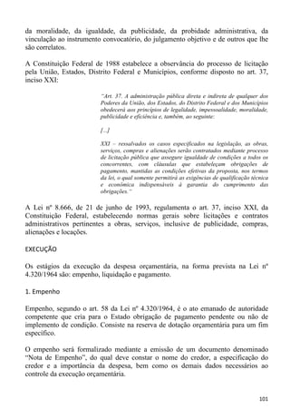 da moralidade, da igualdade, da publicidade, da probidade administrativa, da
vinculação ao instrumento convocatório, do julgamento objetivo e de outros que lhe
são correlatos.

A Constituição Federal de 1988 estabelece a observância do processo de licitação
pela União, Estados, Distrito Federal e Municípios, conforme disposto no art. 37,
inciso XXI:

                         “Art. 37. A administração pública direta e indireta de qualquer dos
                         Poderes da União, dos Estados, do Distrito Federal e dos Municípios
                         obedecerá aos princípios de legalidade, impessoalidade, moralidade,
                         publicidade e eficiência e, também, ao seguinte:

                         [...]

                         XXI – ressalvados os casos especificados na legislação, as obras,
                         serviços, compras e alienações serão contratados mediante processo
                         de licitação pública que assegure igualdade de condições a todos os
                         concorrentes, com cláusulas que estabeleçam obrigações de
                         pagamento, mantidas as condições efetivas da proposta, nos termos
                         da lei, o qual somente permitirá as exigências de qualificação técnica
                         e econômica indispensáveis à garantia do cumprimento das
                         obrigações.“

A Lei nº 8.666, de 21 de junho de 1993, regulamenta o art. 37, inciso XXI, da
Constituição Federal, estabelecendo normas gerais sobre licitações e contratos
administrativos pertinentes a obras, serviços, inclusive de publicidade, compras,
alienações e locações.

EXECUÇÃO

Os estágios da execução da despesa orçamentária, na forma prevista na Lei nº
4.320/1964 são: empenho, liquidação e pagamento.

1. Empenho

Empenho, segundo o art. 58 da Lei nº 4.320/1964, é o ato emanado de autoridade
competente que cria para o Estado obrigação de pagamento pendente ou não de
implemento de condição. Consiste na reserva de dotação orçamentária para um fim
específico.

O empenho será formalizado mediante a emissão de um documento denominado
“Nota de Empenho”, do qual deve constar o nome do credor, a especificação do
credor e a importância da despesa, bem como os demais dados necessários ao
controle da execução orçamentária.


                                                                                           101
 