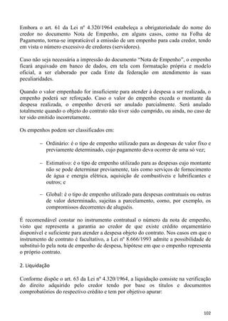 Embora o art. 61 da Lei nº 4.320/1964 estabeleça a obrigatoriedade do nome do
credor no documento Nota de Empenho, em alguns casos, como na Folha de
Pagamento, torna-se impraticável a emissão de um empenho para cada credor, tendo
em vista o número excessivo de credores (servidores).

Caso não seja necessária a impressão do documento “Nota de Empenho”, o empenho
ficará arquivado em banco de dados, em tela com formatação própria e modelo
oficial, a ser elaborado por cada Ente da federação em atendimento às suas
peculiaridades.

Quando o valor empenhado for insuficiente para atender à despesa a ser realizada, o
empenho poderá ser reforçado. Caso o valor do empenho exceda o montante da
despesa realizada, o empenho deverá ser anulado parcialmente. Será anulado
totalmente quando o objeto do contrato não tiver sido cumprido, ou ainda, no caso de
ter sido emitido incorretamente.

Os empenhos podem ser classificados em:

           Ordinário: é o tipo de empenho utilizado para as despesas de valor fixo e
           previamente determinado, cujo pagamento deva ocorrer de uma só vez;

           Estimativo: é o tipo de empenho utilizado para as despesas cujo montante
           não se pode determinar previamente, tais como serviços de fornecimento
           de água e energia elétrica, aquisição de combustíveis e lubrificantes e
           outros; e

           Global: é o tipo de empenho utilizado para despesas contratuais ou outras
           de valor determinado, sujeitas a parcelamento, como, por exemplo, os
           compromissos decorrentes de aluguéis.

É recomendável constar no instrumento contratual o número da nota de empenho,
visto que representa a garantia ao credor de que existe crédito orçamentário
disponível e suficiente para atender a despesa objeto do contrato. Nos casos em que o
instrumento de contrato é facultativo, a Lei nº 8.666/1993 admite a possibilidade de
substituí-lo pela nota de empenho de despesa, hipótese em que o empenho representa
o próprio contrato.

2. Liquidação

Conforme dispõe o art. 63 da Lei nº 4.320/1964, a liquidação consiste na verificação
do direito adquirido pelo credor tendo por base os títulos e documentos
comprobatórios do respectivo crédito e tem por objetivo apurar:


                                                                                 102
 