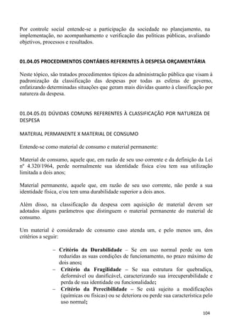 Por controle social entende-se a participação da sociedade no planejamento, na
implementação, no acompanhamento e verificação das políticas públicas, avaliando
objetivos, processos e resultados.


01.04.05 PROCEDIMENTOS CONTÁBEIS REFERENTES À DESPESA ORÇAMENTÁRIA

Neste tópico, são tratados procedimentos típicos da administração pública que visam à
padronização da classificação das despesas por todas as esferas de governo,
enfatizando determinadas situações que geram mais dúvidas quanto à classificação por
natureza da despesa.


01.04.05.01 DÚVIDAS COMUNS REFERENTES À CLASSIFICAÇÃO POR NATUREZA DE
DESPESA

MATERIAL PERMANENTE X MATERIAL DE CONSUMO

Entende-se como material de consumo e material permanente:

Material de consumo, aquele que, em razão de seu uso corrente e da definição da Lei
nº 4.320/1964, perde normalmente sua identidade física e/ou tem sua utilização
limitada a dois anos;

Material permanente, aquele que, em razão de seu uso corrente, não perde a sua
identidade física, e/ou tem uma durabilidade superior a dois anos.

Além disso, na classificação da despesa com aquisição de material devem ser
adotados alguns parâmetros que distinguem o material permanente do material de
consumo.

Um material é considerado de consumo caso atenda um, e pelo menos um, dos
critérios a seguir:

                 Critério da Durabilidade – Se em uso normal perde ou tem
                 reduzidas as suas condições de funcionamento, no prazo máximo de
                 dois anos;
                  Critério da Fragilidade – Se sua estrutura for quebradiça,
                  deformável ou danificável, caracterizando sua irrecuperabilidade e
                  perda de sua identidade ou funcionalidade;
                  Critério da Perecibilidade – Se está sujeito a modificações
                  (químicas ou físicas) ou se deteriora ou perde sua característica pelo
                  uso normal;
                                                                                   104
 