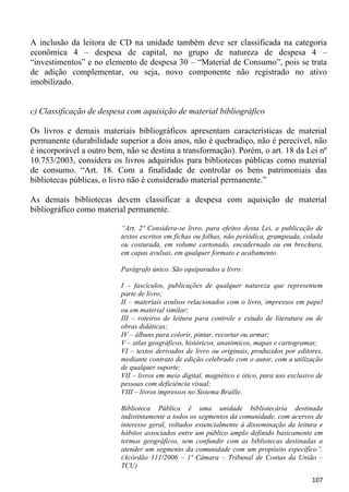 A inclusão da leitora de CD na unidade também deve ser classificada na categoria
econômica 4 – despesa de capital, no grupo de natureza de despesa 4 –
“investimentos” e no elemento de despesa 30 – “Material de Consumo”, pois se trata
de adição complementar, ou seja, novo componente não registrado no ativo
imobilizado.


c) Classificação de despesa com aquisição de material bibliográfico

Os livros e demais materiais bibliográficos apresentam características de material
permanente (durabilidade superior a dois anos, não é quebradiço, não é perecível, não
é incorporável a outro bem, não se destina a transformação). Porém, o art. 18 da Lei nº
10.753/2003, considera os livros adquiridos para bibliotecas públicas como material
de consumo. “Art. 18. Com a finalidade de controlar os bens patrimoniais das
bibliotecas públicas, o livro não é considerado material permanente.”

As demais bibliotecas devem classificar a despesa com aquisição de material
bibliográfico como material permanente.

                          “Art. 2º Considera-se livro, para efeitos desta Lei, a publicação de
                          textos escritos em fichas ou folhas, não periódica, grampeada, colada
                          ou costurada, em volume cartonado, encadernado ou em brochura,
                          em capas avulsas, em qualquer formato e acabamento.

                          Parágrafo único. São equiparados a livro:

                          I – fascículos, publicações de qualquer natureza que representem
                          parte de livro;
                          II – materiais avulsos relacionados com o livro, impressos em papel
                          ou em material similar;
                          III – roteiros de leitura para controle e estudo de literatura ou de
                          obras didáticas;
                          IV – álbuns para colorir, pintar, recortar ou armar;
                          V – atlas geográficos, históricos, anatômicos, mapas e cartogramas;
                          VI – textos derivados de livro ou originais, produzidos por editores,
                          mediante contrato de edição celebrado com o autor, com a utilização
                          de qualquer suporte;
                          VII – livros em meio digital, magnético e ótico, para uso exclusivo de
                          pessoas com deficiência visual;
                          VIII – livros impressos no Sistema Braille.

                          Biblioteca Pública é uma unidade bibliotecária destinada
                          indistintamente a todos os segmentos da comunidade, com acervos de
                          interesse geral, voltados essencialmente à disseminação da leitura e
                          hábitos associados entre um público amplo definido basicamente em
                          termos geográficos, sem confundir com as bibliotecas destinadas a
                          atender um segmento da comunidade com um propósito específico”.
                          (Acórdão 111/2006 – 1ª Câmara – Tribunal de Contas da União –
                          TCU)

                                                                                            107
 