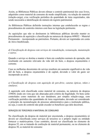 Assim, as Bibliotecas Públicas devem efetuar o controle patrimonial dos seus livros,
adquiridos como material de consumo de modo simplificado, via relação do material
(relação-carga), e/ou verificação periódica da quantidade de itens requisitados, não
sendo necessária a identificação do número do registro patrimonial.

As Bibliotecas Públicas definirão instruções internas que estabelecerão as regras e
procedimentos de controles internos com base na legislação pertinente.

As aquisições que não se destinarem às bibliotecas públicas deverão manter os
procedimentos de aquisição e classificação na natureza de despesa 449052 – Material
Permanente – incorporando ao patrimônio. Portanto, devem ser registradas em conta
de Ativo Imobilizado.


d) Classificação de despesa com serviços de remodelação, restauração, manutenção
e outros.

Quando o serviço se destina a manter o bem em condições normais de operação, não
resultando em aumento relevante da vida útil do bem, a despesa orçamentária é
corrente.

Caso as melhorias decorrentes do serviço resultem em aumento significativo da vida
útil do bem, a despesa orçamentária é de capital, devendo o valor do gasto ser
incorporado ao ativo.


e) Classificação de despesa com aquisição de pen-drive, canetas ópticas, token e
similares.

A aquisição será classificada como material de consumo, na natureza da despesa
339030, tendo em vista que são abarcadas pelo critério da fragilidade. Os bens serão
controlados como materiais de uso duradouro, por simples relação-carga, com
verificação periódica das quantidades de itens requisitados, devendo ser considerado
o princípio da racionalização do processo administrativo para a instituição pública,
ou seja, o custo do controle não pode exceder os benefícios que dele decorram.

SERVIÇOS DE TERCEIROS X MATERIAL DE CONSUMO

Na classificação da despesa de material por encomenda, a despesa orçamentária só
deverá ser classificada como serviços de terceiros se o próprio órgão ou entidade
fornecer a matéria-prima. Caso contrário, deverá ser classificada no elemento de
despesa 52, em se tratando de confecção de material permanente, ou no elemento de
despesa 30, se material de consumo

                                                                                108
 
