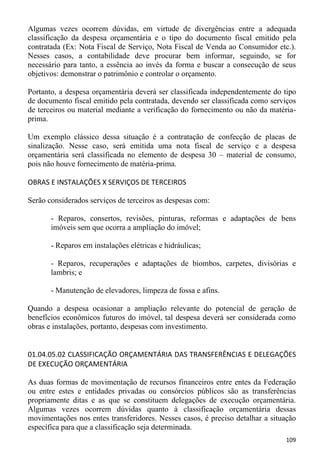 Algumas vezes ocorrem dúvidas, em virtude de divergências entre a adequada
classificação da despesa orçamentária e o tipo do documento fiscal emitido pela
contratada (Ex: Nota Fiscal de Serviço, Nota Fiscal de Venda ao Consumidor etc.).
Nesses casos, a contabilidade deve procurar bem informar, seguindo, se for
necessário para tanto, a essência ao invés da forma e buscar a consecução de seus
objetivos: demonstrar o patrimônio e controlar o orçamento.

Portanto, a despesa orçamentária deverá ser classificada independentemente do tipo
de documento fiscal emitido pela contratada, devendo ser classificada como serviços
de terceiros ou material mediante a verificação do fornecimento ou não da matéria-
prima.

Um exemplo clássico dessa situação é a contratação de confecção de placas de
sinalização. Nesse caso, será emitida uma nota fiscal de serviço e a despesa
orçamentária será classificada no elemento de despesa 30 – material de consumo,
pois não houve fornecimento de matéria-prima.

OBRAS E INSTALAÇÕES X SERVIÇOS DE TERCEIROS

Serão considerados serviços de terceiros as despesas com:

       - Reparos, consertos, revisões, pinturas, reformas e adaptações de bens
       imóveis sem que ocorra a ampliação do imóvel;

       - Reparos em instalações elétricas e hidráulicas;

       - Reparos, recuperações e adaptações de biombos, carpetes, divisórias e
       lambris; e

       - Manutenção de elevadores, limpeza de fossa e afins.

Quando a despesa ocasionar a ampliação relevante do potencial de geração de
benefícios econômicos futuros do imóvel, tal despesa deverá ser considerada como
obras e instalações, portanto, despesas com investimento.


01.04.05.02 CLASSIFICAÇÃO ORÇAMENTÁRIA DAS TRANSFERÊNCIAS E DELEGAÇÕES
DE EXECUÇÃO ORÇAMENTÁRIA

As duas formas de movimentação de recursos financeiros entre entes da Federação
ou entre estes e entidades privadas ou consórcios públicos são as transferências
propriamente ditas e as que se constituem delegações de execução orçamentária.
Algumas vezes ocorrem dúvidas quanto à classificação orçamentária dessas
movimentações nos entes transferidores. Nesses casos, é preciso detalhar a situação
específica para que a classificação seja determinada.
                                                                               109
 