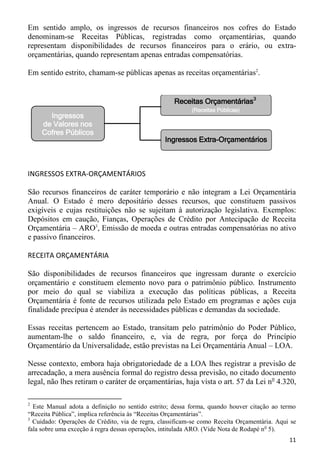 Em sentido amplo, os ingressos de recursos financeiros nos cofres do Estado
denominam-se Receitas Públicas, registradas como orçamentárias, quando
representam disponibilidades de recursos financeiros para o erário, ou extra-
orçamentárias, quando representam apenas entradas compensatórias.

Em sentido estrito, chamam-se públicas apenas as receitas orçamentárias2.


                                                    Receitas Orçamentárias3
                                                          (Receitas Públicas)
       Ingressos
     de Valores nos
     Cofres Públicos
                                                 Ingressos Extra-Orçamentários



INGRESSOS EXTRA-ORÇAMENTÁRIOS

São recursos financeiros de caráter temporário e não integram a Lei Orçamentária
Anual. O Estado é mero depositário desses recursos, que constituem passivos
exigíveis e cujas restituições não se sujeitam à autorização legislativa. Exemplos:
Depósitos em caução, Fianças, Operações de Crédito por Antecipação de Receita
Orçamentária – ARO3, Emissão de moeda e outras entradas compensatórias no ativo
e passivo financeiros.

RECEITA ORÇAMENTÁRIA

São disponibilidades de recursos financeiros que ingressam durante o exercício
orçamentário e constituem elemento novo para o patrimônio público. Instrumento
por meio do qual se viabiliza a execução das políticas públicas, a Receita
Orçamentária é fonte de recursos utilizada pelo Estado em programas e ações cuja
finalidade precípua é atender às necessidades públicas e demandas da sociedade.

Essas receitas pertencem ao Estado, transitam pelo patrimônio do Poder Público,
aumentam-lhe o saldo financeiro, e, via de regra, por força do Princípio
Orçamentário da Universalidade, estão previstas na Lei Orçamentária Anual – LOA.

Nesse contexto, embora haja obrigatoriedade de a LOA lhes registrar a previsão de
arrecadação, a mera ausência formal do registro dessa previsão, no citado documento
legal, não lhes retiram o caráter de orçamentárias, haja vista o art. 57 da Lei no 4.320,

2
  Este Manual adota a definição no sentido estrito; dessa forma, quando houver citação ao termo
“Receita Pública”, implica referência às “Receitas Orçamentárias”.
3
  Cuidado: Operações de Crédito, via de regra, classificam-se como Receita Orçamentária. Aqui se
fala sobre uma exceção à regra dessas operações, intitulada ARO. (Vide Nota de Rodapé n o 5).
                                                                                             11
 