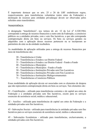 É importante destacar que os arts. 25 e 26 da LRF estabelecem regras,
respectivamente, para transferências voluntárias (entre entes da Federação) e
destinação de recursos para entidades privadasque devem ser observadas pelos
referidos entes transferidores.

TRANSFERÊNCIA

A designação “transferência”, nos termos do art. 12 da Lei no 4.320/1964,
corresponde à entrega de recursos financeiros a outro ente da Federação, a consórcios
públicos ou a entidades privadas, com e sem fins lucrativos, a que não corresponda
contraprestação direta em bens ou serviços. Os bens ou serviços gerados ou
adquiridos com a aplicação desses recursos pertencem ou se incorporam ao
patrimônio do ente ou da entidade recebedora.

As modalidades de aplicação utilizadas para a entrega de recursos financeiros por
meio de transferências são:

        20 - Transferências à União
        30 - Transferências a Estados e ao Distrito Federal
        31 - Transferências a Estados e ao Distrito Federal - Fundo a Fundo
        40 - Transferências a Municípios
        41 - Transferências a Municípios - Fundo a Fundo
        50 - Transferências a Instituições Privadas sem Fins Lucrativos
        60 - Transferências a Instituições Privadas com Fins Lucrativos
        70 - Transferências a Instituições Multigovernamentais
        71 – Transferências a Consórcios Públicos

Essas modalidades de aplicação devem ser associadas com os elementos de despesa
que não representem contraprestação direta em bens ou serviços. Tais elementos são:

41 - Contribuições - utilizado para transferências correntes e de capital aos entes da
Federação e a entidades privadas sem fins lucrativos, exceto para os serviços
essenciais de assistência social, médica e educacional;

42 - Auxílios - utilizado para transferências de capital aos entes da Federação e a
entidades privadas sem fins lucrativos;

43 - Subvenções Sociais - utilizado para transferências às entidades privadas sem fins
lucrativos para os serviços essenciais de assistência social, médica e educacional;

45 - Subvenções Econômicas - utilizado para transferências, exclusivamente, a
entidades privadas com fins lucrativos;


                                                                                  110
 