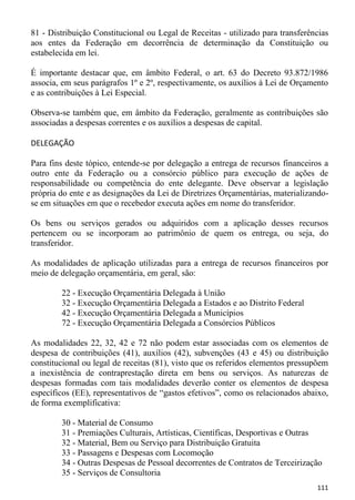 81 - Distribuição Constitucional ou Legal de Receitas - utilizado para transferências
aos entes da Federação em decorrência de determinação da Constituição ou
estabelecida em lei.

É importante destacar que, em âmbito Federal, o art. 63 do Decreto 93.872/1986
associa, em seus parágrafos 1º e 2º, respectivamente, os auxílios à Lei de Orçamento
e as contribuições à Lei Especial.

Observa-se também que, em âmbito da Federação, geralmente as contribuições são
associadas a despesas correntes e os auxílios a despesas de capital.

DELEGAÇÃO

Para fins deste tópico, entende-se por delegação a entrega de recursos financeiros a
outro ente da Federação ou a consórcio público para execução de ações de
responsabilidade ou competência do ente delegante. Deve observar a legislação
própria do ente e as designações da Lei de Diretrizes Orçamentárias, materializando-
se em situações em que o recebedor executa ações em nome do transferidor.

Os bens ou serviços gerados ou adquiridos com a aplicação desses recursos
pertencem ou se incorporam ao patrimônio de quem os entrega, ou seja, do
transferidor.

As modalidades de aplicação utilizadas para a entrega de recursos financeiros por
meio de delegação orçamentária, em geral, são:

        22 - Execução Orçamentária Delegada à União
        32 - Execução Orçamentária Delegada a Estados e ao Distrito Federal
        42 - Execução Orçamentária Delegada a Municípios
        72 - Execução Orçamentária Delegada a Consórcios Públicos

As modalidades 22, 32, 42 e 72 não podem estar associadas com os elementos de
despesa de contribuições (41), auxílios (42), subvenções (43 e 45) ou distribuição
constitucional ou legal de receitas (81), visto que os referidos elementos pressupõem
a inexistência de contraprestação direta em bens ou serviços. As naturezas de
despesas formadas com tais modalidades deverão conter os elementos de despesa
específicos (EE), representativos de “gastos efetivos”, como os relacionados abaixo,
de forma exemplificativa:

        30 - Material de Consumo
        31 - Premiações Culturais, Artísticas, Científicas, Desportivas e Outras
        32 - Material, Bem ou Serviço para Distribuição Gratuita
        33 - Passagens e Despesas com Locomoção
        34 - Outras Despesas de Pessoal decorrentes de Contratos de Terceirização
        35 - Serviços de Consultoria
                                                                                 111
 