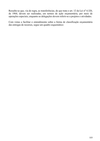 Ressalte-se que, via de regra, as transferências, de que trata o art. 12 da Lei n o 4.320,
de 1964, devem ser realizadas, em termos de ação orçamentária, por meio de
operações especiais, enquanto as delegações devem referir-se a projetos e atividades.

Com vistas a facilitar o entendimento sobre a forma de classificação orçamentária
das entregas de recursos, segue um quadro esquemático:




                                                                                      113
 