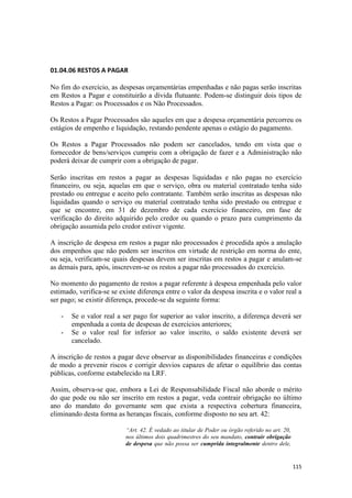01.04.06 RESTOS A PAGAR

No fim do exercício, as despesas orçamentárias empenhadas e não pagas serão inscritas
em Restos a Pagar e constituirão a dívida flutuante. Podem-se distinguir dois tipos de
Restos a Pagar: os Processados e os Não Processados.

Os Restos a Pagar Processados são aqueles em que a despesa orçamentária percorreu os
estágios de empenho e liquidação, restando pendente apenas o estágio do pagamento.

Os Restos a Pagar Processados não podem ser cancelados, tendo em vista que o
fornecedor de bens/serviços cumpriu com a obrigação de fazer e a Administração não
poderá deixar de cumprir com a obrigação de pagar.

Serão inscritas em restos a pagar as despesas liquidadas e não pagas no exercício
financeiro, ou seja, aquelas em que o serviço, obra ou material contratado tenha sido
prestado ou entregue e aceito pelo contratante. Também serão inscritas as despesas não
liquidadas quando o serviço ou material contratado tenha sido prestado ou entregue e
que se encontre, em 31 de dezembro de cada exercício financeiro, em fase de
verificação do direito adquirido pelo credor ou quando o prazo para cumprimento da
obrigação assumida pelo credor estiver vigente.

A inscrição de despesa em restos a pagar não processados é procedida após a anulação
dos empenhos que não podem ser inscritos em virtude de restrição em norma do ente,
ou seja, verificam-se quais despesas devem ser inscritas em restos a pagar e anulam-se
as demais para, após, inscrevem-se os restos a pagar não processados do exercício.

No momento do pagamento de restos a pagar referente à despesa empenhada pelo valor
estimado, verifica-se se existe diferença entre o valor da despesa inscrita e o valor real a
ser pago; se existir diferença, procede-se da seguinte forma:

   -   Se o valor real a ser pago for superior ao valor inscrito, a diferença deverá ser
       empenhada a conta de despesas de exercícios anteriores;
   -   Se o valor real for inferior ao valor inscrito, o saldo existente deverá ser
       cancelado.

A inscrição de restos a pagar deve observar as disponibilidades financeiras e condições
de modo a prevenir riscos e corrigir desvios capazes de afetar o equilíbrio das contas
públicas, conforme estabelecido na LRF.

Assim, observa-se que, embora a Lei de Responsabilidade Fiscal não aborde o mérito
do que pode ou não ser inscrito em restos a pagar, veda contrair obrigação no último
ano do mandato do governante sem que exista a respectiva cobertura financeira,
eliminando desta forma as heranças fiscais, conforme disposto no seu art. 42:

                           “Art. 42. É vedado ao titular de Poder ou órgão referido no art. 20,
                           nos últimos dois quadrimestres do seu mandato, contrair obrigação
                           de despesa que não possa ser cumprida integralmente dentro dele,


                                                                                                  115
 