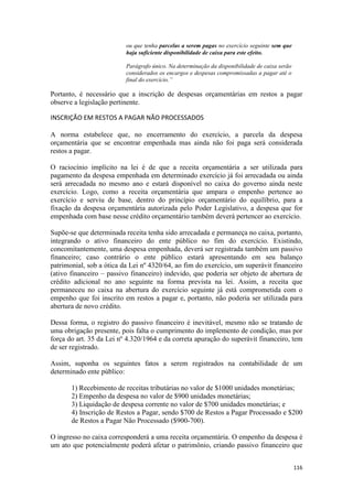 ou que tenha parcelas a serem pagas no exercício seguinte sem que
                          haja suficiente disponibilidade de caixa para este efeito.

                          Parágrafo único. Na determinação da disponibilidade de caixa serão
                          considerados os encargos e despesas compromissadas a pagar até o
                          final do exercício.”

Portanto, é necessário que a inscrição de despesas orçamentárias em restos a pagar
observe a legislação pertinente.

INSCRIÇÃO EM RESTOS A PAGAR NÃO PROCESSADOS

A norma estabelece que, no encerramento do exercício, a parcela da despesa
orçamentária que se encontrar empenhada mas ainda não foi paga será considerada
restos a pagar.

O raciocínio implícito na lei é de que a receita orçamentária a ser utilizada para
pagamento da despesa empenhada em determinado exercício já foi arrecadada ou ainda
será arrecadada no mesmo ano e estará disponível no caixa do governo ainda neste
exercício. Logo, como a receita orçamentária que ampara o empenho pertence ao
exercício e serviu de base, dentro do princípio orçamentário do equilíbrio, para a
fixação da despesa orçamentária autorizada pelo Poder Legislativo, a despesa que for
empenhada com base nesse crédito orçamentário também deverá pertencer ao exercício.

Supõe-se que determinada receita tenha sido arrecadada e permaneça no caixa, portanto,
integrando o ativo financeiro do ente público no fim do exercício. Existindo,
concomitantemente, uma despesa empenhada, deverá ser registrada também um passivo
financeiro; caso contrário o ente público estará apresentando em seu balanço
patrimonial, sob a ótica da Lei nº 4320/64, ao fim do exercício, um superávit financeiro
(ativo financeiro – passivo financeiro) indevido, que poderia ser objeto de abertura de
crédito adicional no ano seguinte na forma prevista na lei. Assim, a receita que
permaneceu no caixa na abertura do exercício seguinte já está comprometida com o
empenho que foi inscrito em restos a pagar e, portanto, não poderia ser utilizada para
abertura de novo crédito.

Dessa forma, o registro do passivo financeiro é inevitável, mesmo não se tratando de
uma obrigação presente, pois falta o cumprimento do implemento de condição, mas por
força do art. 35 da Lei nº 4.320/1964 e da correta apuração do superávit financeiro, tem
de ser registrado.

Assim, suponha os seguintes fatos a serem registrados na contabilidade de um
determinado ente público:

       1) Recebimento de receitas tributárias no valor de $1000 unidades monetárias;
       2) Empenho da despesa no valor de $900 unidades monetárias;
       3) Liquidação de despesa corrente no valor de $700 unidades monetárias; e
       4) Inscrição de Restos a Pagar, sendo $700 de Restos a Pagar Processado e $200
       de Restos a Pagar Não Processado ($900-700).

O ingresso no caixa corresponderá a uma receita orçamentária. O empenho da despesa é
um ato que potencialmente poderá afetar o patrimônio, criando passivo financeiro que


                                                                                               116
 