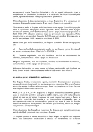 comprometerá o ativo financeiro, diminuindo o valor do superávit financeiro. Após o
cumprimento do implemento de condição e a verificação do direito adquirido pelo
credor, o patrimônio sofrerá alteração qualitativa ou quantitativa.

O reconhecimento da despesa orçamentária ao longo do exercício deve ser realizado no
momento do empenho com a assunção de um passivo financeiro orçamentário.

Nesta situação, todas as despesas serão inscritas em restos a pagar, havendo segregação
entre as liquidadas e não pagas e as não liquidadas. Assim, o total de restos a pagar
inscrito será de $900, sendo $700 referentes a restos a pagar processados (liquidados) e
$200 ($900-$700) referentes a restos a pagar não processados (não liquidados). Desta
maneira, tem-se um superávit financeiro de $100, que corresponde à diferença entre a
receita arrecadada de $1000 e a despesa empenhada de $900.

Dessa forma, para maior transparência, as despesas executadas devem ser segregadas
em:

a)     Despesas liquidadas, consideradas aquelas em que houve a entrega do material
ou serviço, nos termos do art. 63 da Lei nº 4.320/1964; e

b)     Despesas empenhadas, mas não liquidadas, inscritas no encerramento do
exercício, correspondendo a restos a pagar não processados.

Despesas empenhadas, mas não liquidadas, inscritas no encerramento do exercício,
correspondendo a restos a pagar não processados.

O impacto da inscrição em restos a pagar no balanço patrimonial é mais detalhado na
Parte V deste Manual – Demonstrações Contábeis Aplicadas ao Setor Público.


01.04.07 DESPESAS DE EXERCÍCIOS ANTERIORES

São despesas fixadas, no orçamento vigente, decorrentes de compromissos assumidos
em exercícios anteriores àquele em que deva ocorrer o pagamento. Não se confundem
com restos a pagar, tendo em vista que sequer foram empenhadas ou, se foram, tiveram
seus empenhos anulados ou cancelados.

O art. 37 da Lei nº 4.320/1964 dispõe que as despesas de exercícios encerrados, para as
quais o orçamento respectivo consignava crédito próprio, com saldo suficiente para
atendê-las, que não se tenham processado na época própria, bem como os Restos a
Pagar com prescrição interrompida e os compromissos reconhecidos após o
encerramento do exercício correspondente, poderão ser pagos à conta de dotação
específica consignada no orçamento, discriminada por elementos, obedecida, sempre
que possível, a ordem cronológica.

O reconhecimento da obrigação de pagamento das despesas com exercícios anteriores
cabe à autoridade competente para empenhar a despesa.

As despesas que não se tenham processado na época própria são aquelas cujo empenho
tenha sido considerado insubsistente e anulado no encerramento do exercício

                                                                                    117
 