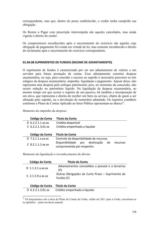 correspondente, mas que, dentro do prazo estabelecido, o credor tenha cumprido sua
obrigação.

Os Restos a Pagar com prescrição interrompida são aqueles cancelados, mas ainda
vigente o direito do credor.

Os compromissos reconhecidos após o encerramento do exercício são aqueles cuja
obrigação de pagamento foi criada em virtude de lei, mas somente reconhecido o direito
do reclamante após o encerramento do exercício correspondente.


01.04.08 SUPRIMENTOS DE FUNDOS (REGIME DE ADIANTAMENTO)

O suprimento de fundos é caracterizado por ser um adiantamento de valores a um
servidor para futura prestação de contas. Esse adiantamento constitui despesa
orçamentária, ou seja, para conceder o recurso ao suprido é necessário percorrer os três
estágios da despesa orçamentária: empenho, liquidação e pagamento. Apesar disso, não
representa uma despesa pelo enfoque patrimonial, pois, no momento da concessão, não
ocorre redução no patrimônio líquido. Na liquidação da despesa orçamentária, ao
mesmo tempo em que ocorre o registro de um passivo, há também a incorporação de
um ativo, que representa o direito de receber um bem ou serviço, objeto do gasto a ser
efetuado pelo suprido, ou a devolução do numerário adiantado. Os registros contábeis
conforme o Plano de Contas Aplicado ao Setor Público apresentam-se abaixo22:

Momento do empenho da despesa:

       Código da Conta       Título da Conta
     D 6.2.2.1.1.xx.xx       Crédito disponível
     C 6.2.2.1.3.01.xx       Crédito empenhado a liquidar

       Código da Conta       Título da Conta
     D 7.2.1.1.x.xx.xx       Controle da disponibilidade de recursos
                             Disponibilidade por destinação de                  recursos
     C 8.2.1.1.2.xx.xx
                             comprometida por empenho

Momento da liquidação e reconhecimento do direito

       Código da Conta               Título da Conta
                               Adiantamentos concedidos a pessoal e a terceiros
     D 1.1.3.1.x.xx.xx
                               (P)
                             Outras Obrigações de Curto Prazo – Suprimento de
     C 2.1.5.9.x.xx.xx
                             fundos (F)

       Código da Conta      Título da Conta
     D 6.2.2.1.3.01.xx      Crédito empenhado a liquidar

22
  Os lançamentos sob a ótica do Plano de Contas da União, válido até 2011 para a União, encontram-se
no apêndice – parte um desse manual.


                                                                                                118
 