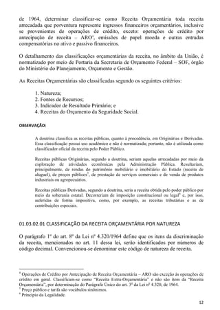 de 1964, determinar classificar-se como Receita Orçamentária toda receita
arrecadada que porventura represente ingressos financeiros orçamentários, inclusive
se provenientes de operações de crédito, exceto: operações de crédito por
antecipação de receita – ARO4, emissões de papel moeda e outras entradas
compensatórias no ativo e passivo financeiros.

O detalhamento das classificações orçamentárias da receita, no âmbito da União, é
normatizado por meio de Portaria da Secretaria de Orçamento Federal – SOF, órgão
do Ministério do Planejamento, Orçamento e Gestão.

As Receitas Orçamentárias são classificadas segundo os seguintes critérios:

        1. Natureza;
        2. Fontes de Recursos;
        3. Indicador de Resultado Primário; e
        4. Receitas do Orçamento da Seguridade Social.

OBSERVAÇÃO:

        A doutrina classifica as receitas públicas, quanto à procedência, em Originárias e Derivadas.
        Essa classificação possui uso acadêmico e não é normatizada; portanto, não é utilizada como
        classificador oficial da receita pelo Poder Público.

        Receitas públicas Originárias, segundo a doutrina, seriam aquelas arrecadadas por meio da
        exploração de atividades econômicas pela Administração Pública. Resultariam,
        principalmente, de rendas do patrimônio mobiliário e imobiliário do Estado (receita de
        aluguel), de preços públicos5, de prestação de serviços comerciais e de venda de produtos
        industriais ou agropecuários.

        Receitas públicas Derivadas, segundo a doutrina, seria a receita obtida pelo poder público por
        meio da soberania estatal. Decorreriam de imposição constitucional ou legal 6 e, por isso,
        auferidas de forma impositiva, como, por exemplo, as receitas tributárias e as de
        contribuições especiais.



01.03.02.01 CLASSIFICAÇÃO DA RECEITA ORÇAMENTÁRIA POR NATUREZA

O parágrafo 1º do art. 8º da Lei nº 4.320/1964 define que os itens da discriminação
da receita, mencionados no art. 11 dessa lei, serão identificados por números de
código decimal. Convencionou-se denominar este código de natureza de receita.



4
  Operações de Crédito por Antecipação de Receita Orçamentária – ARO são exceção às operações de
crédito em geral. Classificam-se como “Receita Extra-Orçamentária” e não são item da “Receita
Orçamentária”, por determinação do Parágrafo Único do art. 3 o da Lei no 4.320, de 1964.
5
  Preço público e tarifa são vocábulos sinônimos.
6
  Princípio da Legalidade.
                                                                                                   12
 