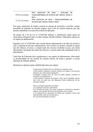 Atos potenciais do ativo – Execução de
   D 8.1.1.1.x.xx.xx    responsabilidades de terceiros por valores, títulos e
                        bens
                        Atos potenciais do ativo – Responsabilidades de
   C 7.1.1.1.x.xx.xx
                        terceiros por valores, títulos e bens

Em suma, suprimento de fundos consiste na entrega de numerário a servidor, sempre
precedida de empenho na dotação própria, para o fim de realizar despesas que não
possam subordinar-se ao processo normal de aplicação.

Os artigos 68 e 69 da Lei nº 4.320/1964 definem e estabelecem regras gerais de
observância obrigatória para a União, Estados, Distrito Federal e Municípios aplicáveis
ao regime de adiantamento.

Segundo a Lei nº 4.320/1964, não se pode efetuar adiantamento a servidor em alcance e
nem a responsável por dois adiantamentos. Por servidor em alcance, entende-se aquele
que não efetuou, no prazo, a comprovação dos recursos recebidos ou que, caso tenha
apresentado a prestação de contas dos recursos, a mesma tenha sido impugnada total ou
parcialmente.

Cada Ente da Federação deve regulamentar o seu regime de adiantamento, observando
as peculiaridades de seu sistema de controle interno, de forma a garantir a correta
aplicação do dinheiro público.

Destacam-se algumas regras estabelecidas para esse regime:

                          O suprimento de fundos deve ser utilizado nos seguintes casos:
                          a) Para atender a despesas eventuais, inclusive em viagem e com serviços
                          especiais, que exijam pronto pagamento;
                          b) Quando a despesa deva ser feita em caráter sigiloso, conforme se
                          classificar em regulamento; e
                          c) Para atender a despesas de pequeno vulto, assim entendidas aquelas
                          cujo valor, em cada caso, não ultrapassar limite estabelecido em ato
                          normativo próprio.

                          Não se concederá suprimento de fundos:
                          a) A responsável por dois suprimentos;
                          b) A servidor que tenha a seu cargo a guarda ou utilização do material a
                          adquirir, salvo quando não houver na repartição outro servidor;
                          c) A responsável por suprimento de fundos que, esgotado o prazo, não
                          tenha prestado contas de sua aplicação; e
                          d) A servidor declarado em alcance.




                                                                                              121
 