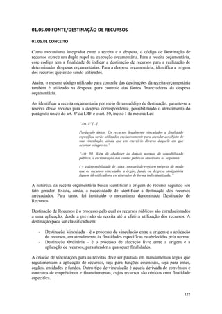 01.05.00 FONTE/DESTINAÇÃO DE RECURSOS

01.05.01 CONCEITO

Como mecanismo integrador entre a receita e a despesa, o código de Destinação de
recursos exerce um duplo papel na execução orçamentária. Para a receita orçamentária,
esse código tem a finalidade de indicar a destinação de recursos para a realização de
determinadas despesas orçamentárias. Para a despesa orçamentária, identifica a origem
dos recursos que estão sendo utilizados.

Assim, o mesmo código utilizado para controle das destinações da receita orçamentária
também é utilizado na despesa, para controle das fontes financiadoras da despesa
orçamentária.

Ao identificar a receita orçamentária por meio de um código de destinação, garante-se a
reserva desse recurso para a despesa correspondente, possibilitando o atendimento do
parágrafo único do art. 8º da LRF e o art. 50, inciso I da mesma Lei:

                          “Art. 8º [...]

                          Parágrafo único. Os recursos legalmente vinculados a finalidade
                          específica serão utilizados exclusivamente para atender ao objeto de
                          sua vinculação, ainda que em exercício diverso daquele em que
                          ocorrer o ingresso.”

                          “Art. 50. Além de obedecer às demais normas de contabilidade
                          pública, a escrituração das contas públicas observará as seguintes:

                          I – a disponibilidade de caixa constará de registro próprio, de modo
                          que os recursos vinculados a órgão, fundo ou despesa obrigatória
                          fiquem identificados e escriturados de forma individualizada;”

A natureza da receita orçamentária busca identificar a origem do recurso segundo seu
fato gerador. Existe, ainda, a necessidade de identificar a destinação dos recursos
arrecadados. Para tanto, foi instituído o mecanismo denominado Destinação de
Recursos.

Destinação de Recursos é o processo pelo qual os recursos públicos são correlacionados
a uma aplicação, desde a previsão da receita até a efetiva utilização dos recursos. A
destinação pode ser classificada em:

   -   Destinação Vinculada – é o processo de vinculação entre a origem e a aplicação
       de recursos, em atendimento às finalidades específicas estabelecidas pela norma;
   -   Destinação Ordinária – é o processo de alocação livre entre a origem e a
       aplicação de recursos, para atender a quaisquer finalidades.

A criação de vinculações para as receitas deve ser pautada em mandamentos legais que
regulamentam a aplicação de recursos, seja para funções essenciais, seja para entes,
órgãos, entidades e fundos. Outro tipo de vinculação é aquela derivada de convênios e
contratos de empréstimos e financiamentos, cujos recursos são obtidos com finalidade
específica.


                                                                                                 122
 