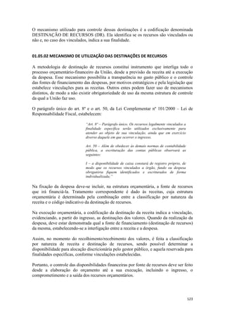 O mecanismo utilizado para controle dessas destinações é a codificação denominada
DESTINAÇÃO DE RECURSOS (DR). Ela identifica se os recursos são vinculados ou
não e, no caso dos vinculados, indica a sua finalidade.


01.05.02 MECANISMO DE UTILIZAÇÃO DAS DESTINAÇÕES DE RECURSOS

A metodologia de destinação de recursos constitui instrumento que interliga todo o
processo orçamentário-financeiro da União, desde a previsão da receita até a execução
da despesa. Esse mecanismo possibilita a transparência no gasto público e o controle
das fontes de financiamento das despesas, por motivos estratégicos e pela legislação que
estabelece vinculações para as receitas. Outros entes podem fazer uso de mecanismos
distintos, de modo a não existir obrigatoriedade de uso da mesma estrutura de controle
da qual a União faz uso.

O parágrafo único do art. 8º e o art. 50, da Lei Complementar nº 101/2000 – Lei de
Responsabilidade Fiscal, estabelecem:

                              “Art. 8º – Parágrafo único. Os recursos legalmente vinculados a
                              finalidade específica serão utilizados exclusivamente para
                              atender ao objeto de sua vinculação, ainda que em exercício
                              diverso daquele em que ocorrer o ingresso.

                              Art. 50 – Além de obedecer às demais normas de contabilidade
                              pública, a escrituração das contas públicas observará as
                              seguintes:

                              I – a disponibilidade de caixa constará de registro próprio, de
                              modo que os recursos vinculados a órgão, fundo ou despesa
                              obrigatória fiquem identificados e escriturados de forma
                              individualizada;”

Na fixação da despesa deve-se incluir, na estrutura orçamentária, a fonte de recursos
que irá financiá-la. Tratamento correspondente é dado às receitas, cuja estrutura
orçamentária é determinada pela combinação entre a classificação por natureza da
receita e o código indicativo da destinação de recursos.

Na execução orçamentária, a codificação da destinação da receita indica a vinculação,
evidenciando, a partir do ingresso, as destinações dos valores. Quando da realização da
despesa, deve estar demonstrada qual a fonte de financiamento (destinação de recursos)
da mesma, estabelecendo-se a interligação entre a receita e a despesa.

Assim, no momento do recolhimento/recebimento dos valores, é feita a classificação
por natureza de receita e destinação de recursos, sendo possível determinar a
disponibilidade para alocação discricionária pelo gestor público, e aquela reservada para
finalidades específicas, conforme vinculações estabelecidas.

Portanto, o controle das disponibilidades financeiras por fonte de recursos deve ser feito
desde a elaboração do orçamento até a sua execução, incluindo o ingresso, o
comprometimento e a saída dos recursos orçamentários.




                                                                                                123
 
