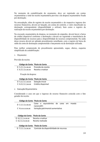 No momento da contabilização do orçamento, deve ser registrado em contas
orçamentárias o total da receita orçamentária prevista e da despesa orçamentária fixada
por destinação.

Na arrecadação, além do registro da receita orçamentária e do respectivo ingresso dos
recursos financeiros, deverá ser lançado, em contas de controle, o valor classificado na
destinação correspondente (disponibilidade a utilizar), bem como o registro da
realização da receita orçamentária por destinação.

Na execução orçamentária da despesa, no momento do empenho, deverá haver a baixa
do crédito disponível conforme a destinação e deverá ser registrada a transferência da
disponibilidade de recursos para a disponibilidade de recursos comprometida. Na saída
desse recurso deverá ser adotado procedimento semelhante, com o registro de baixa do
saldo da conta de destinação comprometida e lançamento na de destinação utilizada.

Para melhor compreensão do procedimento apresentado, segue, abaixo, esquema
simplificado de contabilização:

1.    Orçamento:

Previsão da receita:

        Código da Conta Título da Conta
      D 5.2.1.1.x.xx.xx Previsão da receita
      C 6.2.1.1.x.xx.xx Receita a realizar

          Fixação da despesa:

        Código da Conta Título da Conta
      D 5.2.2.1.1.xx.xx Dotação inicial
      C 6.2.2.1.1.xx.xx Crédito disponível

2.    Execução Orçamentária:

Considerando o caso em que o ingresso do recurso financeiro coincida com o fato
gerador da receita:

        Código da Conta Título da Conta
                        Caixa e equivalentes de caixa em moeda
      D 1.1.1.1.x.xx.xx
                        nacional(F)
      C 4.x.x.x.x.xx.xx Variação patrimonial aumentativa


       Código da Conta Título da Conta
     D 6.2.1.1.x.xx.xx Receita a realizar
     C 6.2.1.2.x.xx.xx Receita realizada

        Código da Conta Título da Conta
      D 7.2.1.1.x.xx.xx Controle da disponibilidade de recursos

                                                                                    124
 
