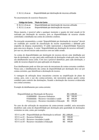 C 8.2.1.1.4.xx.xx    Disponibilidade por destinação de recursos utilizada

No encerramento do exercício financeiro:

     Código da Conta      Título da Conta
   D 8.2.1.1.4.xx.xx      Disponibilidade por destinação de recursos utilizada
   C 8.2.1.1.1.xx.xx      Disponibilidade por destinação de recursos

Dessa maneira, é possível saber a qualquer momento o quanto do total orçado já foi
realizado por destinação de recursos, pois as disponibilidades de recursos estarão
controladas e detalhadas nas contas de controles credores.

Na execução orçamentária, a conta “disponibilidade por destinação de recursos” deverá
ser creditada por ocasião da classificação da receita orçamentária e debitada pelo
empenho da despesa orçamentária. O saldo representará a disponibilidade financeira
para uma nova despesa. A conta “disponibilidade por destinação de recursos utilizada”,
por sua vez, deverá iniciar cada exercício com seu saldo zerado.

As contas de disponibilidades por destinação de recursos devem estar detalhadas por
tipo de destinação, ou seja, para cada codificação de destinação criada pelo ente, haverá
um detalhamento nessa conta. Com isso é possível identificar, para cada destinação, o
saldo de recursos disponíveis para aplicação em despesas.

Esse detalhamento pode ser feito por meio do mecanismo de contas-correntes contábeis.
Nesse caso, o detalhamento das contas de disponibilidade por destinação deve ser por
contas-correntes, que identificam a destinação do recurso.

A vantagem da utilização desse mecanismo consiste na simplificação do plano de
contas, pois, com o uso dos contas-correntes, são necessárias apenas quatro contas
contábeis para controle das destinações, ficando a destinação dos recursos evidenciada
nos contas-correntes.

Exemplo de detalhamento por conta-corrente:


    Disponibilidade por Destinação de Recursos                    R$ 1.000,00
               0100000000 – Recursos Ordinários                   R$ 300,00
               01kkkkkkkk – Recursos vinculados à saúde           R$ 400,00
               01yyyyyyyy – Recursos vinculados à Educação        R$ 300,00

No caso da não utilização do mecanismo de conta-corrente contábil, seria necessário
desdobrar cada conta de disponibilidade por destinação pela quantidade de destinações
existentes no ente, como, por exemplo:

82111.xx.00 – Disponibilidade por Destinação (a utilizar)    R$ 1.000,00
82111.xx.01 – Recursos Ordinários                            R$ 300,00
82111.xx.02 – Recursos vinculados à saúde                    R$ 400,00
82111.xx.03 – Recursos vinculados à Educação                 R$ 300,00



                                                                                     126
 