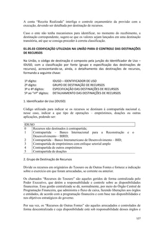 A conta “Receita Realizada” interliga o controle orçamentário da previsão com a
execução, devendo ser detalhada por destinação de recursos.

Caso o ente não tenha mecanismos para identificar, no momento do recebimento, a
destinação correspondente, sugere-se que os valores sejam lançados em uma destinação
transitória, até que se consiga proceder à correta classificação.

01.05.03 CODIFICAÇÃO UTILIZADA NA UNIÃO PARA O CONTROLE DAS DESTINAÇÕES
DE RECURSOS

Na União, o código de destinação é composto pela junção do Identificador de Uso –
IDUSO, com a classificação por fonte (grupo e especificação das destinações de
recursos), acrescentando-se, ainda, o detalhamento das destinações de recursos,
formando a seguinte chave:

1º dígito:            IDUSO – IDENTIFICADOR DE USO
2º dígito:            GRUPO DE DESTINAÇÃO DE RECURSOS
3º e 4º dígitos:      ESPECIFICAÇÃO DAS DESTINAÇÕES DE RECURSOS
5º ao “nº” dígitos:   DETALHAMENTO DAS DESTINAÇÕES DE RECURSOS

1. Identificador de Uso (IDUSO)

Código utilizado para indicar se os recursos se destinam à contrapartida nacional e,
nesse caso, indicar a que tipo de operações – empréstimos, doações ou outras
aplicações, podendo ser:

IDUSO
0   Recursos não destinados à contrapartida;
1   Contrapartida – Banco Internacional para a Reconstrução                 e   o
    Desenvolvimento – BIRD;
2   Contrapartida – Banco Interamericano de Desenvolvimento – BID;
3   Contrapartida de empréstimos com enfoque setorial amplo
4   Contrapartida de outros empréstimos
5   Contrapartida de doações

2. Grupo de Destinação de Recursos

Divide os recursos em originários do Tesouro ou de Outras Fontes e fornece a indicação
sobre o exercício em que foram arrecadadas, se corrente ou anterior.

Os chamados “Recursos do Tesouro” são aqueles geridos de forma centralizada pelo
Poder Executivo, que detém a responsabilidade e controle sobre as disponibilidades
financeiras. Essa gestão centralizada se dá, normalmente, por meio do Órgão Central de
Programação Financeira, que administra o fluxo de caixa, fazendo liberações aos órgãos
e entidades, de acordo com a programação financeira e com base nas disponibilidades e
nos objetivos estratégicos do governo.

Por sua vez, os “Recursos de Outras Fontes” são aqueles arrecadados e controlados de
forma descentralizada e cuja disponibilidade está sob responsabilidade desses órgãos e

                                                                                    127
 