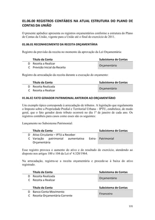 01.06.00 REGISTROS CONTÁBEIS NA ATUAL ESTRUTURA DO PLANO DE
CONTAS DA UNIÃO

O presente apêndice apresenta os registros orçamentários conforme a estrutura do Plano
de Contas da União, vigente para a União até o final do exercício de 2011.

01.06.01 RECONHECIMENTO DA RECEITA ORÇAMENTÁRIA

Registro da previsão da receita no momento da aprovação da Lei Orçamentária:

      Título da Conta                                      Subsistema de Contas
    D Receita a Realizar
                                                           Orçamentário
    C Previsão Inicial da Receita

Registro da arrecadação da receita durante a execução do orçamento:

      Título da Conta                                      Subsistema de Contas
    D Receita Realizada
                                                           Orçamentário
    C Receita a Realizar

01.06.02 FATO GERADOR PATRIMONIAL ANTERIOR AO ORÇAMENTÁRIO

Um exemplo típico corresponde à arrecadação de tributos. A legislação que regulamenta
o Imposto sobre a Propriedade Predial e Territorial Urbana – IPTU, estabelece, de modo
geral, que o fato gerador deste tributo ocorrerá no dia 1º de janeiro de cada ano. Os
registros contábeis para casos como esses são os seguintes:

Lançamento no Subsistema Patrimonial:

      Título da Conta                                      Subsistema de Contas
    D Ativo Circulante – IPTU a Receber
    C Variação     patrimonial    aumentativa      Extra- Patrimonial
      Orçamentária

Esse registro provoca o aumento do ativo e do resultado do exercício, atendendo ao
disposto nos artigos 100 e 104 da Lei nº 4.320/1964.

Na arrecadação, registra-se a receita orçamentária e procede-se à baixa do ativo
registrado.

      Título da Conta                                      Subsistema de Contas
    D Receita Realizada
                                                           Orçamentário
    C Receita a Realizar

      Título da Conta                                      Subsistema de Contas
    D Banco Conta Movimento
                                                           Financeiro
    C Receita Orçamentária Corrente


                                                                                  131
 