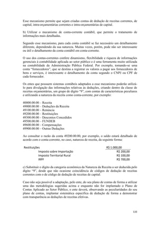 Esse mecanismo permite que sejam criadas contas de dedução de receitas correntes, de
capital, intra-orçamentárias correntes e intra-orçamentárias de capital.

b) Utilizar o mecanismo de conta-corrente contábil, que permite o tratamento de
informações mais detalhadas.

Segundo esse mecanismo, para cada conta contábil se faz necessário um detalhamento
diferente, dependendo da sua natureza. Muitas vezes, porém, pode não ser interessante
ou útil o detalhamento da conta contábil em conta-corrente.

O uso dos contas-correntes confere dinamismo, flexibilidade e riqueza de informações
gerenciais à contabilidade aplicada ao setor público e é uma ferramenta muito utilizada
na contabilidade da Administração Pública Federal. Por exemplo, tomando-se uma
conta “fornecedores”, que se destina a registrar os valores a pagar aos fornecedores de
bens e serviços, é interessante o detalhamento da conta segundo o CNPJ ou CPF de
cada fornecedor.

Os entes que possuem sistemas contábeis adaptados a esse mecanismo poderão utilizá-
lo para divulgação das informações relativas às deduções, criando dentro da classe de
receitas orçamentárias, um grupo de dígito “9”, com contas de características peculiares
e utilizando a natureza da receita como conta-corrente, por exemplo:

40000.00.00 – Receita
49000.00.00 – Deduções da Receita
49100.00.00 – Renúncia
49200.00.00 – Restituições
49300.00.00 – Descontos Concedidos
49500.00.00 – FUNDEB
49600.00.00 – Compensações
49900.00.00 – Outras Deduções

Ao consultar o razão da conta 49200.00.00, por exemplo, o saldo estará detalhado de
acordo com o conta-corrente, no caso, natureza de receita, da seguinte forma:

Restituições                                                     R$ 1.000,00
           Imposto sobre Importação                                     R$ 200,00
           Imposto Territorial Rural                                    R$ 100,00
           IRPF                                                         R$ 700,00

c) Substituir o dígito da categoria econômica da Natureza da Receita a ser deduzida pelo
dígito “9”, desde que não ocasione coincidência de códigos de dedução de receitas
correntes com o de código de dedução de receitas de capital.

Caso não seja possível a adaptação, pelo ente, do seu plano de contas de forma a utilizar
uma das metodologias sugeridas acima e enquanto não for implantado o Plano de
Contas Aplicado ao Setor Público, o ente deverá, observando as peculiaridades do seu
plano de contas, implantar sistemática específica de dedução de forma a demonstrar
com transparência as deduções de receitas efetivas.



                                                                                     133
 