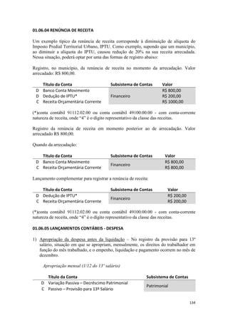01.06.04 RENÚNCIA DE RECEITA

Um exemplo típico da renúncia de receita corresponde à diminuição de alíquota do
Imposto Predial Territorial Urbano, IPTU. Como exemplo, supondo que um município,
ao diminuir a alíquota do IPTU, causou redução de 20% na sua receita arrecadada.
Nessa situação, poderá optar por uma das formas de registro abaixo:

Registro, no município, da renúncia de receita no momento da arrecadação. Valor
arrecadado: R$ 800,00.

   Título da Conta                       Subsistema de Contas      Valor
 D Banco Conta Movimento                                           R$ 800,00
 D Dedução de IPTU*                      Financeiro                R$ 200,00
 C Receita Orçamentária Corrente                                   R$ 1000,00

(*)conta contábil 91112.02.00 ou conta contábil 49100.00.00 - com conta-corrente
natureza de receita, onde “4” é o dígito representativo da classe das receitas.

Registro da renúncia de receita em momento posterior ao de arrecadação. Valor
arrecadado R$ 800,00.

Quando da arrecadação:

   Título da Conta                       Subsistema de Contas       Valor
 D Banco Conta Movimento                                            R$ 800,00
                                         Financeiro
 C Receita Orçamentária Corrente                                    R$ 800,00

Lançamento complementar para registrar a renúncia de receita:

   Título da Conta                       Subsistema de Contas        Valor
 D Dedução de IPTU*                                                  R$ 200,00
                                         Financeiro
 C Receita Orçamentária Corrente                                     R$ 200,00

(*)conta contábil 91112.02.00 ou conta contábil 49100.00.00 - com conta-corrente
natureza de receita, onde “4” é o dígito representativo da classe das receitas.

01.06.05 LANÇAMENTOS CONTÁBEIS - DESPESA

1) Apropriação da despesa antes da liquidação – No registro da provisão para 13º
   salário, situação em que se apropriam, mensalmente, os direitos do trabalhador em
   função do mês trabalhado, e o empenho, liquidação e pagamento ocorrem no mês de
   dezembro.

     Apropriação mensal (1/12 do 13º salário)

      Título da Conta                                      Subsistema de Contas
    D Variação Passiva – Decréscimo Patrimonial
                                                           Patrimonial
    C Passivo – Provisão para 13º Salário

                                                                                  134
 
