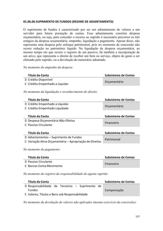 01.06.06 SUPRIMENTO DE FUNDOS (REGIME DE ADIANTAMENTO)

O suprimento de fundos é caracterizado por ser um adiantamento de valores a um
servidor para futura prestação de contas. Esse adiantamento constitui despesa
orçamentária, ou seja, para conceder o recurso ao suprido é necessário percorrer os três
estágios da despesa orçamentária: empenho, liquidação e pagamento. Apesar disso, não
representa uma despesa pelo enfoque patrimonial, pois no momento da concessão não
ocorre redução no patrimônio líquido. Na liquidação da despesa orçamentária, ao
mesmo tempo em que ocorre o registro de um passivo, há também a incorporação de
um ativo, que representa o direito de receber um bem ou serviço, objeto do gasto a ser
efetuado pelo suprido, ou a devolução do numerário adiantado.

No momento do empenho da despesa:

   Título da Conta                                           Subsistema de Contas
 D Crédito Disponível
                                                             Orçamentário
 C Crédito Empenhado a Liquidar

No momento da liquidação e reconhecimento do direito:

   Título da Conta                                           Subsistema de Contas
 D Crédito Empenhado a Liquidar
                                                             Orçamentário
 C Crédito Empenhado Liquidado

   Título da Conta                                           Subsistema de Contas
 D Despesa Orçamentária Não-Efetiva
                                                             Financeiro
 C Passivo Circulante

   Título da Conta                                           Subsistema de Contas
 D Adiantamentos – Suprimento de Fundos
                                                             Patrimonial
 C Variação Ativa Orçamentária – Apropriação de Direitos

No momento do pagamento:

   Título da Conta                                           Subsistema de Contas
 D Passivo Circulante
                                                             Financeiro
 C Bancos Conta Movimento

No momento do registro da responsabilidade do agente suprido:

   Título da Conta                                           Subsistema de Contas
 D Responsabilidade de Terceiros – Suprimento de
   Fundos                                                    Compensação
 C Valores, Títulos e Bens sob Responsabilidade

No momento da devolução de valores não aplicados (mesmo exercício da concessão):



                                                                                    137
 