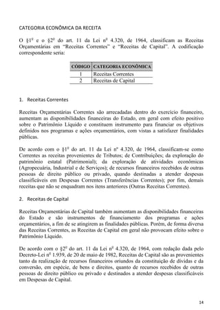 CATEGORIA ECONÔMICA DA RECEITA

O §1o e o §2o do art. 11 da Lei no 4.320, de 1964, classificam as Receitas
Orçamentárias em “Receitas Correntes” e “Receitas de Capital”. A codificação
correspondente seria:

                         CÓDIGO CATEGORIA ECONÔMICA
                           1      Receitas Correntes
                           2      Receitas de Capital


1. Receitas Correntes

Receitas Orçamentárias Correntes são arrecadadas dentro do exercício financeiro,
aumentam as disponibilidades financeiras do Estado, em geral com efeito positivo
sobre o Patrimônio Líquido e constituem instrumento para financiar os objetivos
definidos nos programas e ações orçamentários, com vistas a satisfazer finalidades
públicas.

De acordo com o §1o do art. 11 da Lei nº 4.320, de 1964, classificam-se como
Correntes as receitas provenientes de Tributos; de Contribuições; da exploração do
patrimônio estatal (Patrimonial); da exploração de atividades econômicas
(Agropecuária, Industrial e de Serviços); de recursos financeiros recebidos de outras
pessoas de direito público ou privado, quando destinadas a atender despesas
classificáveis em Despesas Correntes (Transferências Correntes); por fim, demais
receitas que não se enquadram nos itens anteriores (Outras Receitas Correntes).

2. Receitas de Capital

Receitas Orçamentárias de Capital também aumentam as disponibilidades financeiras
do Estado e são instrumentos de financiamento dos programas e ações
orçamentários, a fim de se atingirem as finalidades públicas. Porém, de forma diversa
das Receitas Correntes, as Receitas de Capital em geral não provocam efeito sobre o
Patrimônio Líquido.

De acordo com o §2o do art. 11 da Lei no 4.320, de 1964, com redação dada pelo
Decreto-Lei no 1.939, de 20 de maio de 1982, Receitas de Capital são as provenientes
tanto da realização de recursos financeiros oriundos da constituição de dívidas e da
conversão, em espécie, de bens e direitos, quanto de recursos recebidos de outras
pessoas de direito público ou privado e destinados a atender despesas classificáveis
em Despesas de Capital.



                                                                                  14
 