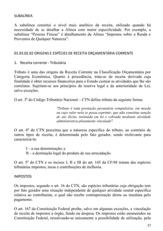 SUBALÍNEA

A subalínea constitui o nível mais analítico da receita, utilizado quando há
necessidade de se detalhar a Alínea com maior especificidade. Por exemplo, a
subalínea “Pessoas Físicas” é detalhamento da Alínea “Impostos sobre a Renda e
Proventos de Qualquer Natureza”.


01.03.02.02 ORIGENS E ESPÉCIES DE RECEITA ORÇAMENTÁRIA CORRENTE

1. Receita corrente - Tributária

Tributo é uma das origens da Receita Corrente na Classificação Orçamentária por
Categoria Econômica. Quanto à procedência, trata-se de receita derivada cuja
finalidade é obter recursos financeiros para o Estado custear as atividades que lhe são
correlatas. Sujeitam-se aos princípios da reserva legal e da anterioridade da Lei,
salvo exceções.

O art. 3o do Código Tributário Nacional – CTN define tributo da seguinte forma:

                           "Tributo é toda prestação pecuniária compulsória, em moeda
                           ou cujo valor nela se possa exprimir, que não constitua sanção
                           de ato ilícito, instituída em lei e cobrada mediante atividade
                           administrativa plenamente vinculada".

O art. 4o do CTN preceitua que a natureza especifica do tributo, ao contrário de
outros tipos de receita, é determinada pelo fato gerador, sendo irrelevante para
caracterizá-lo:

       I – a sua denominação; e
       II – a destinação legal do produto de sua arrecadação.

O art. 5o do CTN e os incisos I, II e III do art. 145 da CF/88 tratam das espécies
tributárias impostos, taxas e contribuições de melhoria.

IMPOSTOS

Os impostos, segundo o art. 16 do CTN, são espécies tributárias cuja obrigação tem
por fato gerador uma situação independente de qualquer atividade estatal específica
relativa ao contribuinte, o qual não recebe contraprestação direta ou imediata pelo
pagamento.

O art. 167 da Constituição Federal proíbe, salvo em algumas exceções, a vinculação
de receita de impostos a órgão, fundo ou despesa. Os impostos estão enumerados na
Constituição Federal, ressalvando-se unicamente a possibilidade de utilização, pela
                                                                                      17
 