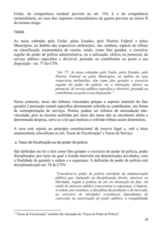 União, da competência residual prevista no art. 154, I, e da competência
extraordinária, no caso dos impostos extraordinários de guerra prevista no inciso II
do mesmo artigo.

TAXAS

As taxas cobradas pela União, pelos Estados, pelo Distrito Federal e pelos
Municípios, no âmbito das respectivas atribuições, são, também, espécie de tributo
na classificação orçamentária da receita, tendo, como fato gerador, o exercício
regular do poder de polícia administrativa, ou a utilização, efetiva ou potencial, de
serviço público específico e divisível, prestado ao contribuinte ou posto a sua
disposição - art. 77 do CTN:

                                “Art. 77: As taxas cobradas pela União, pelos Estados, pelo
                                Distrito Federal ou pelos Municípios, no âmbito de suas
                                respectivas atribuições, têm como fato gerador o exercício
                                regular do poder de polícia, ou a utilização, efetiva ou
                                potencial, de serviço público específico e divisível, prestado ao
                                contribuinte ou posto à sua disposição.”

Nesse contexto, taxas são tributos vinculados porque o aspecto material do fato
gerador é prestação estatal específica diretamente referida ao contribuinte, em forma
de contraprestação de serviços. Porém, podem ser tributos de arrecadação não-
vinculada, pois as receitas auferidas por meio das taxas não se encontram afetas a
determinada despesa, salvo se a lei que instituiu o referido tributo assim determinou.

A taxa está sujeita ao princípio constitucional da reserva legal e, sob a ótica
orçamentária, classificam-se em: Taxas de Fiscalização9 e Taxas de Serviço.

a. Taxas de fiscalização ou de poder de polícia

São definidas em lei e têm como fato gerador o exercício do poder de polícia, poder
disciplinador, por meio do qual o Estado intervém em determinadas atividades, com
a finalidade de garantir a ordem e a segurança. A definição de poder de polícia está
disciplinada pelo art. 78 do CTN:

                                “Considera-se poder de polícia atividade da administração
                                pública que, limitando ou disciplinando direito, interesse ou
                                liberdade, regula a prática de ato ou abstenção de fato, em
                                razão de interesse público concernente à segurança, à higiene,
                                à ordem, aos costumes, à disciplina da produção e do mercado,
                                ao exercício de atividades econômicas dependentes de
                                concessão ou autorização do poder público, à tranqüilidade


9
    “Taxas de Fiscalização” também são chamadas de “Taxas de Poder de Polícia”.
                                                                                              18
 