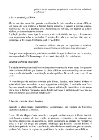 pública ou ao respeito à propriedade e aos direitos individuais
                          e coletivos.”

b. Taxas de serviço público

São as que têm como fato gerador a utilização de determinados serviços públicos,
sob ponto de vista material e formal. Nesse contexto, o serviço é público quando
estabelecido em lei e prestado pela Administração Pública, sob regime de direito
público, de forma direta ou indireta.
A relação jurídica, nesse tipo de serviço, é de verticalidade, ou seja, o Estado atua
com supremacia sobre o particular. É receita derivada e os serviços têm que ser
específicos e divisíveis. Conforme o art. 77 do CTN:

                          “Os serviços públicos têm que ser específicos e divisíveis,
                          prestados ao contribuinte, ou colocados à sua disposição.”

Para que a taxa seja cobrada, não há necessidade de o particular fazer uso do serviço,
basta que o Poder Público coloque tal serviço à disposição do contribuinte.

CONTRIBUIÇÃO DE MELHORIA

É espécie de tributo na classificação da receita orçamentária e tem como fato gerador
valorização imobiliária que decorra de obras públicas, contanto que haja nexo causal
entre a melhoria havida e a realização da obra pública. De acordo com o art. 81 do
CTN:

“A contribuição de melhoria cobrada pela União, Estados, pelo Distrito Federal e
pelos Municípios, no âmbito de suas respectivas atribuições, é instituída para fazer
face ao custo de obras públicas de que decorra valorização imobiliária, tendo como
limite total a despesa realizada e como limite individual o acréscimo de valor que da
obra resultar para cada imóvel beneficiado.”


2. Receita corrente - Contribuições

Segundo a classificação orçamentária, Contribuições são Origem da Categoria
Econômica Receitas Correntes.

O art. 149 da Magna Carta estabelece competir exclusivamente à União instituir
contribuições sociais, de intervenção no domínio econômico e de interesse das
categorias profissionais ou econômicas, como instrumento de atuação nas respectivas
áreas, e o §1o do artigo em comento estabelece que Estados, Distrito Federal e
Municípios poderão instituir contribuição, cobrada de seus servidores, para o custeio,
em benefício destes, de regimes de previdência de caráter contributivo e solidário.

                                                                                      19
 