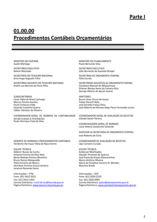 Parte I

01.00.00
Procedimentos Contábeis Orçamentários


MINISTRO DA FAZENDA                               MINISTRO DO PLANEJAMENTO
Guido Mantega                                     Paulo Bernardo Silva
SECRETÁRIO-EXECUTIVO                              SECRETÁRIO EXECUTIVO
Nelson Machado                                    João Bernardo de Azevedo Bringel
SECRETÁRIO DO TESOURO NACIONAL                    SECRETÁRIA DE ORÇAMENTO FEDERAL
Arno Hugo Augustin Filho                          Célia Corrêa
SECRETÁRIO-ADJUNTO DO TESOURO NACIONAL            SECRETÁRIOS-ADJUNTOS de ORÇAMENTO FEDERAL
André Luiz Barreto de Paiva Filho                 Claudiano Manoel de Albuquerque
                                                  Eliomar Wesley Ayres da Fonseca Rios
                                                  George Alberto de Aguiar Soares

SUBSECRETÁRIOS                                    DIRETORES
Líscio Fábio de Brasil Camargo                    Bruno César Grossi de Souza
Marcus Pereira Aucélio                            Felipe Daruich Neto
Paulo Fontoura Valle                              José Geraldo França Diniz
Eduardo Coutinho Guerra                           José Roberto de Moraes Rego Paiva Fernandes Junior
Cléber Ubiratan de Oliveira

COORDENADOR-GERAL DE NORMAS DE CONTABILIDADE      COORDENADOR-GERAL DE AVALIAÇÃO DE RECEITAS
APLAPLICADAS À FEDERAÇÃO                          Cláudio Xavier Pereira
Paulo Henrique Feijó da Silva
                                                  COORDENADORA-GERAL DE NORMAS
                                                  Lúcia Helena Cavalcante Valverde

                                                  ASSESSOR da SECRETARIA DE ORÇAMENTO FEDERAL
                                                  José Roberto de Faria

GERENTE DE NORMAS E PROCEDIMENTOS CONTÁBEIS       COORDENADOR DE AVALIAÇÃO DE RECEITAS
Heriberto Henrique Vilela do Nascimento           Ugo Carneiro Curado

EQUIPE TÉCNICA                                    EQUIPE TÉCNICA
Aldemir Nunes da Cunha                            Anderson Melchiades
Antonio Firmino da Silva Neto                     Glauber Pimentel de Queiroz
Bento Rodrigo Pereira Monteiro                    José Paulo de Araújo Mascarenhas
Bruno Ramos Mangualde                             Marco Antônio Oliveira
Flávia Ferreira de Moura                          Maria do Perpétuo Socorro O. Mendes
Henrique Ferreira Souza Carneiro                  Maurício Breda
Janyluce Rezende Gama
Renato
Informações – STN:                                Informações – SOF:
Fone: (61) 3412-3011                              Fone: (61) 2020-2220
Fax: (61) 3412-1459                               Fax: (61) 2020-0993
Correio Eletrônico: cconf.df.stn@fazenda.gov.br   Correio Eletrônico: gabin@planejamento.gov.br
Página Eletrônica: www.tesouro.fazenda.gov.br     Página Eletrônica: www.portalsof.planejamento.gov.br




                                                                                                         2
 