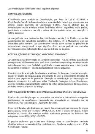 As contribuições classificam-se nas seguintes espécies:

CONTRIBUIÇÕES SOCIAIS

Classificada como espécie de Contribuição, por força da Lei nº 4.320/64, a
Contribuição Social é tributo vinculado a uma atividade Estatal que visa atender aos
direitos sociais previstos na Constituição Federal. Pode-se afirmar que as
contribuições sociais atendem a duas finalidades básicas: seguridade social (saúde,
previdência e assistência social) e outros direitos sociais como, por exemplo: o
salário educação.

A competência para instituição das contribuições sociais é da União, exceto das
contribuições dos servidores estatutários dos Estados, DF e Municípios, que são
instituídas pelos mesmos. As contribuições sociais estão sujeitas ao princípio da
anterioridade nonagesimal, o que significa dizer apenas poderão ser cobradas
noventa dias após a publicação da Lei que as instituiu ou majorou.

CONTRIBUIÇÕES DE INTERVENÇÃO NO DOMÍNIO ECONÔMICO

A Contribuição de Intervenção no Domínio Econômico – CIDE é tributo classificado
no orçamento público como uma espécie de contribuição que atinge um determinado
setor da economia, com finalidade qualificada em sede constitucional – intervenção
no domínio econômico – instituída mediante um motivo específico.

Essa intervenção se dá pela fiscalização e atividades de fomento, como por exemplo,
desenvolvimento de pesquisas para crescimento do setor e oferecimento de linhas de
crédito para expansão da produção. Exemplo de contribuição de intervenção no
domínio econômico é o Adicional sobre Tarifas de Passagens Aéreas Domésticas,
que são voltadas à suplementação tarifária de linhas aéreas regionais de passageiros,
de baixo e médio potencial de tráfego.

CONTRIBUIÇÃO DE INTERESSE DAS CATEGORIAS PROFISSIONAIS OU ECONÔMICAS

Espécie de contribuição que se caracteriza por atender a determinadas categorias
profissionais ou econômicas, vinculando sua arrecadação às entidades que as
instituíram. Não transitam pelo Orçamento da União.

Estas contribuições são destinadas ao custeio das organizações de interesse de grupos
profissionais, como, por exemplo: OAB, CREA, CRM e assim por diante. Visam
também ao custeio dos serviços sociais autônomos prestados no interesse das
categorias, como SESI, SESC e SENAI.

É preciso esclarecer que existe uma diferença entre as contribuições sindicais
aludidas acima e as contribuições confederativas. Conforme esclarece o art. 8º da
Constituição Federal:
                                                                                  20
 