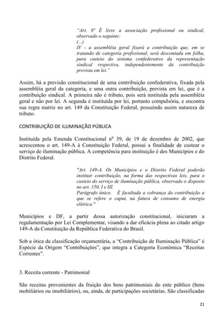 “Art. 8º É livre a associação profissional ou sindical,
                           observado o seguinte:
                           (...)
                           IV - a assembléia geral fixará a contribuição que, em se
                           tratando de categoria profissional, será descontada em folha,
                           para custeio do sistema confederativo da representação
                           sindical respectiva, independentemente da contribuição
                           prevista em lei.”

Assim, há a previsão constitucional de uma contribuição confederativa, fixada pela
assembléia geral da categoria, e uma outra contribuição, prevista em lei, que é a
contribuição sindical. A primeira não é tributo, pois será instituída pela assembléia
geral e não por lei. A segunda é instituída por lei, portanto compulsória, e encontra
sua regra matriz no art. 149 da Constituição Federal, possuindo assim natureza de
tributo.

CONTRIBUIÇÃO DE ILUMINAÇÃO PÚBLICA

Instituída pela Emenda Constitucional no 39, de 19 de dezembro de 2002, que
acrescentou o art. 149-A à Constituição Federal, possui a finalidade de custear o
serviço de iluminação pública. A competência para instituição é dos Municípios e do
Distrito Federal.

                           "Art. 149-A. Os Municípios e o Distrito Federal poderão
                           instituir contribuição, na forma das respectivas leis, para o
                           custeio do serviço de iluminação pública, observado o disposto
                           no art. 150, I e III.
                           Parágrafo único. É facultada a cobrança da contribuição a
                           que se refere o caput, na fatura de consumo de energia
                           elétrica."

Municípios e DF, a partir dessa autorização constitucional, iniciaram a
regulamentação por Lei Complementar, visando a dar eficácia plena ao citado artigo
149-A da Constituição da República Federativa do Brasil.

Sob a ótica da classificação orçamentária, a “Contribuição de Iluminação Pública” é
Espécie da Origem “Contribuições”, que integra a Categoria Econômica “Receitas
Correntes”.


3. Receita corrente - Patrimonial

São receitas provenientes da fruição dos bens patrimoniais do ente público (bens
mobiliários ou imobiliários), ou, ainda, de participações societárias. São classificadas

                                                                                      21
 