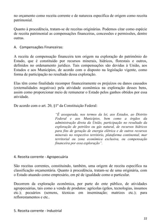 no orçamento como receita corrente e de natureza específica de origem como receita
patrimonial.

Quanto à procedência, tratam-se de receitas originárias. Podemos citar como espécie
de receita patrimonial as compensações financeiras, concessões e permissões, dentre
outras.

A. Compensações Financeiras:

A receita de compensação financeira tem origem na exploração do patrimônio do
Estado, que é constituído por recursos minerais, hídricos, florestais e outros,
definidos no ordenamento jurídico. Tais compensações são devidas à União, aos
Estados e aos Municípios, de acordo com o disposto na legislação vigente, como
forma de participação no resultado dessa exploração.

Elas têm como finalidade recompor financeiramente os prejuízos ou danos causados
(externalidades negativas) pela atividade econômica na exploração desses bens,
assim como proporcionar meio de remunerar o Estado pelos ganhos obtidos por essa
atividade.

De acordo com o art. 20, §1º da Constituição Federal:

                           “É assegurada, nos termos da lei, aos Estados, ao Distrito
                           Federal e aos Municípios, bem como a órgãos da
                           administração direta da União, participação no resultado da
                           exploração de petróleo ou gás natural, de recursos hídricos
                           para fins de geração de energia elétrica e de outros recursos
                           minerais no respectivo território, plataforma continental, mar
                           territorial ou zona econômica exclusiva, ou compensação
                           financeira por essa exploração”.


4. Receita corrente - Agropecuária

São receitas correntes, constituindo, também, uma origem de receita específica na
classificação orçamentária. Quanto à procedência, tratam-se de uma originária, com
o Estado atuando como empresário, em pé de igualdade como o particular.

Decorrem da exploração econômica, por parte do ente público, de atividades
agropecuárias, tais como a venda de produtos: agrícolas (grãos, tecnologias, insumos
etc.); pecuários (semens, técnicas em inseminação; matrizes etc.); para
reflorestamentos e etc..


5. Receita corrente - Industrial
                                                                                      22
 