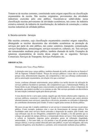Tratam-se de receitas correntes, constituindo outra origem específica na classificação
orçamentária da receita. São receitas originárias, provenientes das atividades
industriais exercidas pelo ente público. Encontram-se subdivididas nessa
classificação receitas provenientes de atividades econômicas, tais como: da indústria
extrativa mineral; da indústria de transformação; da indústria de construção; e outras
receitas industriais de utilidade pública.


6. Receita corrente - Serviços

São receitas correntes, cuja classificação orçamentária constitui origem específica,
abrangendo as receitas decorrentes das atividades econômicas na prestação de
serviços por parte do ente público, tais como: comércio, transporte, comunicação,
serviços hospitalares, armazenagem, serviços recreativos, culturais, etc. Tais serviços
são remunerados mediante preço público, também chamado de tarifa. Exemplos de
naturezas orçamentárias de receita dessa origem são os seguintes: Serviços
Comerciais; Serviços de Transporte; Serviços Portuários etc..

OBSERVAÇÃO:

       Distinção entre Taxa e Preço Público:

       A distinção entre taxa e preço público, também chamado de tarifa, está descrita na Súmula nº
       545 do Supremo Tribunal Federal: “Preços de serviços públicos e taxas não se confundem,
       porque estas, diferentemente daqueles, são compulsórias e têm sua cobrança condicionada à
       prévia autorização orçamentária, em relação à lei que a instituiu”.

       Assim, conforme afirmado anteriormente, preço público (ou tarifa) decorre da utilização de
       serviços públicos facultativos (portanto, não compulsórios) que a Administração Pública, de
       forma direta ou por delegação para concessionária ou permissionária, coloca à disposição da
       população, que poderá escolher se os contrata ou não. São serviços prestados em decorrência
       de uma relação contratual regida pelo direito privado.

       A taxa decorre de lei e serve para custear, naquilo que não forem cobertos pelos impostos, os
       serviços públicos, essenciais à soberania do Estado (a lei não autoriza que outros prestem
       alternativamente esses serviços), específicos e divisíveis, prestados ou colocados à disposição
       do contribuinte diretamente pelo Estado. O tema é regido pelas normas de direito público.

       Há casos em que não é simples estabelecer se um serviço é remunerado por taxa ou por preço
       público. Como exemplo, podemos citar o caso do fornecimento de energia elétrica. Em
       localidades onde estes serviços forem colocados à disposição do usuário, pelo Estado, mas
       cuja utilização seja de uso obrigatório, compulsório (por exemplo, a lei não permite que se
       coloque um gerador de energia elétrica), a remuneração destes serviços é feita mediante taxa
       e sofrerá as limitações impostas pelos princípios gerais de tributação (legalidade,
       anterioridade,...). Por outro lado, se a lei permite o uso de gerador próprio para obtenção de
       energia elétrica, o serviço estatal oferecido pelo ente público, ou por seus delegados, não teria
       natureza obrigatória, seria facultativo e, portanto, seria remunerado mediante preço público.


                                                                                                     23
 