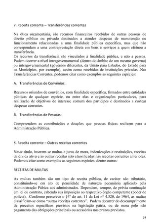 7. Receita corrente – Transferências correntes

Na ótica orçamentária, são recursos financeiros recebidos de outras pessoas de
direito público ou privado destinados a atender despesas de manutenção ou
funcionamento relacionadas a uma finalidade pública específica, mas que não
correspondam a uma contraprestação direta em bens e serviços a quem efetuou a
transferência.
Os recursos da transferência são vinculados à finalidade pública, e não a pessoa.
Podem ocorrer a nível intragovernamental (dentro do âmbito de um mesmo governo)
ou intergovernamental (governos diferentes, da União para Estados, do Estado para
os Municípios, por exemplo), assim como recebidos de instituições privadas. Nas
Transferências Correntes, podemos citar como exemplos as seguintes espécies:

A. Transferências de Convênios:

Recursos oriundos de convênios, com finalidade específica, firmados entre entidades
públicas de qualquer espécie, ou entre elas e organizações particulares, para
realização de objetivos de interesse comum dos partícipes e destinados a custear
despesas correntes.

B. Transferências de Pessoas:

Compreendem as contribuições e doações que pessoas físicas realizem para a
Administração Pública.


8. Receita corrente – Outras receitas correntes

Neste título, inserem-se multas e juros de mora, indenizações e restituições, receitas
da dívida ativa e as outras receitas não classificadas nas receitas correntes anteriores.
Podemos citar como exemplos as seguintes espécies, dentre outras:

RECEITAS DE MULTAS

As multas também são um tipo de receita pública, de caráter não tributário,
constituindo-se em ato de penalidade de natureza pecuniária aplicado pela
Administração Púbica aos administrados. Dependem, sempre, de prévia cominação
em lei ou contrato, cabendo sua imposição ao respectivo órgão competente (poder de
polícia). Conforme prescreve o §4º do art. 11 da Lei n o 4.320, de 1964, as multas
classificam-se como “outras receitas correntes”. Podem decorrer do descumprimento
de preceitos específicos previstos na legislação pátria, ou de mora pelo não
pagamento das obrigações principais ou acessórias nos prazos previstos.
                                                                                      24
 