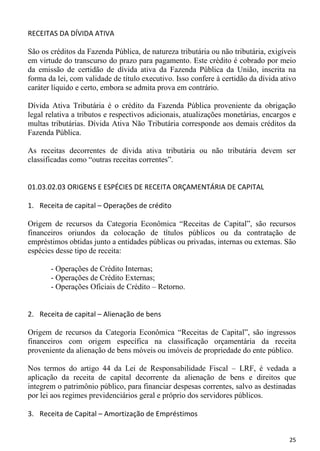 RECEITAS DA DÍVIDA ATIVA

São os créditos da Fazenda Pública, de natureza tributária ou não tributária, exigíveis
em virtude do transcurso do prazo para pagamento. Este crédito é cobrado por meio
da emissão de certidão de dívida ativa da Fazenda Pública da União, inscrita na
forma da lei, com validade de título executivo. Isso confere à certidão da dívida ativo
caráter líquido e certo, embora se admita prova em contrário.

Dívida Ativa Tributária é o crédito da Fazenda Pública proveniente da obrigação
legal relativa a tributos e respectivos adicionais, atualizações monetárias, encargos e
multas tributárias. Dívida Ativa Não Tributária corresponde aos demais créditos da
Fazenda Pública.

As receitas decorrentes de dívida ativa tributária ou não tributária devem ser
classificadas como “outras receitas correntes”.


01.03.02.03 ORIGENS E ESPÉCIES DE RECEITA ORÇAMENTÁRIA DE CAPITAL

1. Receita de capital – Operações de crédito

Origem de recursos da Categoria Econômica “Receitas de Capital”, são recursos
financeiros oriundos da colocação de títulos públicos ou da contratação de
empréstimos obtidas junto a entidades públicas ou privadas, internas ou externas. São
espécies desse tipo de receita:

       - Operações de Crédito Internas;
       - Operações de Crédito Externas;
       - Operações Oficiais de Crédito – Retorno.


2. Receita de capital – Alienação de bens

Origem de recursos da Categoria Econômica “Receitas de Capital”, são ingressos
financeiros com origem específica na classificação orçamentária da receita
proveniente da alienação de bens móveis ou imóveis de propriedade do ente público.

Nos termos do artigo 44 da Lei de Responsabilidade Fiscal – LRF, é vedada a
aplicação da receita de capital decorrente da alienação de bens e direitos que
integrem o patrimônio público, para financiar despesas correntes, salvo as destinadas
por lei aos regimes previdenciários geral e próprio dos servidores públicos.

3. Receita de Capital – Amortização de Empréstimos


                                                                                    25
 