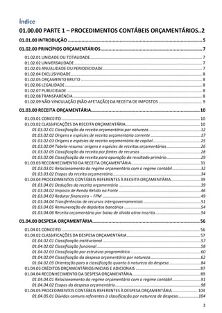 Índice
01.00.00 PARTE 1 – PROCEDIMENTOS CONTÁBEIS ORÇAMENTÁRIOS..2
01.01.00 INTRODUÇÃO ................................................................................................... 5
01.02.00 PRINCÍPIOS ORÇAMENTÁRIOS ........................................................................... 7
   01.02.01 UNIDADE OU TOTALIDADE .................................................................................................. 7
   01.02.02 UNIVERSALIDADE ................................................................................................................ 7
   01.02.03 ANUALIDADE OU PERIODICIDADE....................................................................................... 7
   01.02.04 EXCLUSIVIDADE................................................................................................................... 8
   01.02.05 ORÇAMENTO BRUTO .......................................................................................................... 8
   01.02.06 LEGALIDADE ........................................................................................................................ 8
   01.02.07 PUBLICIDADE ...................................................................................................................... 8
   01.02.08 TRANSPARÊNCIA ................................................................................................................. 8
   01.02.09 NÃO-VINCULAÇÃO (NÃO-AFETAÇÃO) DA RECEITA DE IMPOSTOS ...................................... 9
01.03.00 RECEITA ORÇAMENTÁRIA................................................................................ 10
   01.03.01 CONCEITO ......................................................................................................................... 10
   01.03.02 CLASSIFICAÇÕES DA RECEITA ORÇAMENTÁRIA................................................................. 10
       01.03.02.01 Classificação da receita orçamentária por natureza..............................................12
       01.03.02.02 Origens e espécies de receita orçamentária corrente ............................................17
       01.03.02.03 Origens e espécies de receita orçamentária de capital ..........................................25
       01.03.02.04 Tabela-resumo: origens e espécies de receitas orçamentárias ..............................26
       01.03.02.05 Classificação da receita por fontes de recursos .....................................................28
       01.03.02.06 Classificação da receita para apuração do resultado primário ..............................29
   01.03.03 RECONHECIMENTO DA RECEITA ORÇAMENTÁRIA ............................................................ 31
       01.03.03.01 Relacionamento do regime orçamentário com o regime contábil .........................32
       01.03.03.02 Etapas da receita orçamentária .............................................................................34
   01.03.04 PROCEDIMENTOS CONTÁBEIS REFERENTES À RECEITA ORÇAMENTÁRIA ......................... 39
       01.03.04.01 Deduções da receita orçamentária ........................................................................39
       01.03.04.02 Imposto de Renda Retido na Fonte ........................................................................46
       01.03.04.03 Redutor financeiro – FPM ......................................................................................49
       01.03.04.04 Transferências de recursos intergovernamentais ..................................................51
       01.03.04.05 Remuneração de depósitos bancários ...................................................................54
       01.03.04.06 Receita orçamentária por baixa de dívida ativa inscrita ........................................54
01.04.00 DESPESA ORÇAMENTÁRIA............................................................................... 56
   01.04.01 CONCEITO ......................................................................................................................... 56
   01.04.02 CLASSIFICAÇÕES DA DESPESA ORÇAMENTÁRIA ................................................................ 57
       01.04.02.01 Classificação institucional ......................................................................................57
       01.04.02.02 Classificação funcional ...........................................................................................58
       01.04.02.03 Classificação por estrutura programática ..............................................................60
       01.04.02.04 Classificação da despesa orçamentária por natureza ............................................62
       01.04.02.05 Orientação para a classificação quanto à natureza da despesa ............................84
   01.04.03 CRÉDITOS ORÇAMENTÁRIOS INICIAIS E ADICIONAIS ........................................................ 87
   01.04.04 RECONHECIMENTO DA DESPESA ORÇAMENTÁRIA ........................................................... 89
       01.04.04.01 Relacionamento do regime orçamentário com o regime contábil .........................91
       01.04.04.02 Etapas da despesa orçamentária ...........................................................................98
   01.04.05 PROCEDIMENTOS CONTÁBEIS REFERENTES À DESPESA ORÇAMENTÁRIA ...................... 104
       01.04.05.01 Dúvidas comuns referentes à classificação por natureza de despesa ..................104

                                                                                                                                               3
 
