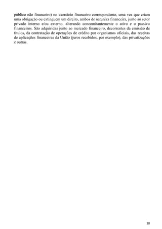 público não financeiro) no exercício financeiro correspondente, uma vez que criam
uma obrigação ou extinguem um direito, ambos de natureza financeira, junto ao setor
privado interno e/ou externo, alterando concomitantemente o ativo e o passivo
financeiros. São adquiridas junto ao mercado financeiro, decorrentes da emissão de
títulos, da contratação de operações de crédito por organismos oficiais, das receitas
de aplicações financeiras da União (juros recebidos, por exemplo), das privatizações
e outras.




                                                                                  30
 