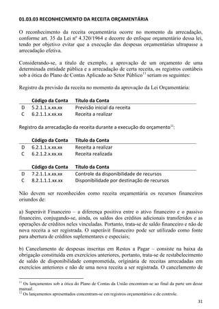 01.03.03 RECONHECIMENTO DA RECEITA ORÇAMENTÁRIA

O reconhecimento da receita orçamentária ocorre no momento da arrecadação,
conforme art. 35 da Lei nº 4.320/1964 e decorre do enfoque orçamentário dessa lei,
tendo por objetivo evitar que a execução das despesas orçamentárias ultrapasse a
arrecadação efetiva.

Considerando-se, a título de exemplo, a aprovação de um orçamento de uma
determinada entidade pública e a arrecadação de certa receita, os registros contábeis
sob a ótica do Plano de Contas Aplicado ao Setor Público11 seriam os seguintes:

Registro da previsão da receita no momento da aprovação da Lei Orçamentária:

      Código da Conta        Título da Conta
 D    5.2.1.1.x.xx.xx        Previsão inicial da receita
 C    6.2.1.1.x.xx.xx        Receita a realizar

Registro da arrecadação da receita durante a execução do orçamento12:

      Código da Conta        Título da Conta
 D    6.2.1.1.x.xx.xx        Receita a realizar
 C    6.2.1.2.x.xx.xx        Receita realizada

      Código da Conta        Título da Conta
 D    7.2.1.1.x.xx.xx        Controle da disponibilidade de recursos
 C    8.2.1.1.1.xx.xx        Disponibilidade por destinação de recursos

Não devem ser reconhecidos como receita orçamentária os recursos financeiros
oriundos de:

a) Superávit Financeiro – a diferença positiva entre o ativo financeiro e o passivo
financeiro, conjugando-se, ainda, os saldos dos créditos adicionais transferidos e as
operações de créditos neles vinculadas. Portanto, trata-se de saldo financeiro e não de
nova receita a ser registrada. O superávit financeiro pode ser utilizado como fonte
para abertura de créditos suplementares e especiais;

b) Cancelamento de despesas inscritas em Restos a Pagar – consiste na baixa da
obrigação constituída em exercícios anteriores, portanto, trata-se de restabelecimento
de saldo de disponibilidade comprometida, originária de receitas arrecadadas em
exercícios anteriores e não de uma nova receita a ser registrada. O cancelamento de

11
   Os lançamentos sob a ótica do Plano de Contas da União encontram-se ao final da parte um desse
manual.
12
   Os lançamentos apresentados concentram-se em registros orçamentários e de controle.
                                                                                              31
 