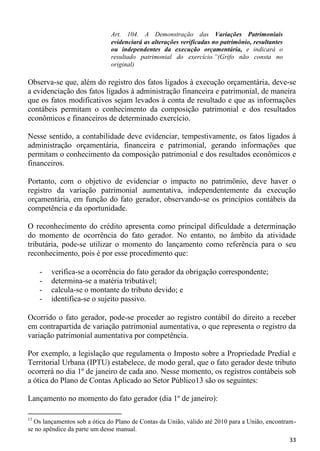 Art. 104. A Demonstração das Variações Patrimoniais
                              evidenciará as alterações verificadas no patrimônio, resultantes
                              ou independentes da execução orçamentária, e indicará o
                              resultado patrimonial do exercício.”(Grifo não consta no
                              original)

Observa-se que, além do registro dos fatos ligados à execução orçamentária, deve-se
a evidenciação dos fatos ligados à administração financeira e patrimonial, de maneira
que os fatos modificativos sejam levados à conta de resultado e que as informações
contábeis permitam o conhecimento da composição patrimonial e dos resultados
econômicos e financeiros de determinado exercício.

Nesse sentido, a contabilidade deve evidenciar, tempestivamente, os fatos ligados à
administração orçamentária, financeira e patrimonial, gerando informações que
permitam o conhecimento da composição patrimonial e dos resultados econômicos e
financeiros.

Portanto, com o objetivo de evidenciar o impacto no patrimônio, deve haver o
registro da variação patrimonial aumentativa, independentemente da execução
orçamentária, em função do fato gerador, observando-se os princípios contábeis da
competência e da oportunidade.

O reconhecimento do crédito apresenta como principal dificuldade a determinação
do momento de ocorrência do fato gerador. No entanto, no âmbito da atividade
tributária, pode-se utilizar o momento do lançamento como referência para o seu
reconhecimento, pois é por esse procedimento que:

     -   verifica-se a ocorrência do fato gerador da obrigação correspondente;
     -   determina-se a matéria tributável;
     -   calcula-se o montante do tributo devido; e
     -   identifica-se o sujeito passivo.

Ocorrido o fato gerador, pode-se proceder ao registro contábil do direito a receber
em contrapartida de variação patrimonial aumentativa, o que representa o registro da
variação patrimonial aumentativa por competência.

Por exemplo, a legislação que regulamenta o Imposto sobre a Propriedade Predial e
Territorial Urbana (IPTU) estabelece, de modo geral, que o fato gerador deste tributo
ocorrerá no dia 1º de janeiro de cada ano. Nesse momento, os registros contábeis sob
a ótica do Plano de Contas Aplicado ao Setor Público13 são os seguintes:

Lançamento no momento do fato gerador (dia 1º de janeiro):

13
  Os lançamentos sob a ótica do Plano de Contas da União, válido até 2010 para a União, encontram-
se no apêndice da parte um desse manual.
                                                                                                 33
 