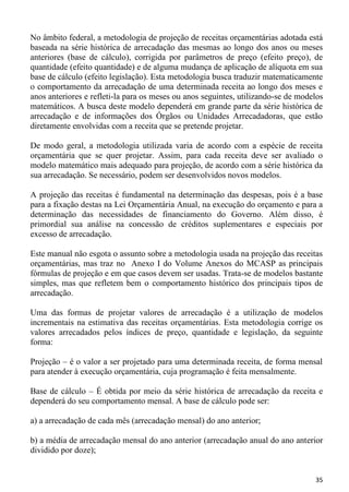 No âmbito federal, a metodologia de projeção de receitas orçamentárias adotada está
baseada na série histórica de arrecadação das mesmas ao longo dos anos ou meses
anteriores (base de cálculo), corrigida por parâmetros de preço (efeito preço), de
quantidade (efeito quantidade) e de alguma mudança de aplicação de alíquota em sua
base de cálculo (efeito legislação). Esta metodologia busca traduzir matematicamente
o comportamento da arrecadação de uma determinada receita ao longo dos meses e
anos anteriores e refleti-la para os meses ou anos seguintes, utilizando-se de modelos
matemáticos. A busca deste modelo dependerá em grande parte da série histórica de
arrecadação e de informações dos Órgãos ou Unidades Arrecadadoras, que estão
diretamente envolvidas com a receita que se pretende projetar.

De modo geral, a metodologia utilizada varia de acordo com a espécie de receita
orçamentária que se quer projetar. Assim, para cada receita deve ser avaliado o
modelo matemático mais adequado para projeção, de acordo com a série histórica da
sua arrecadação. Se necessário, podem ser desenvolvidos novos modelos.

A projeção das receitas é fundamental na determinação das despesas, pois é a base
para a fixação destas na Lei Orçamentária Anual, na execução do orçamento e para a
determinação das necessidades de financiamento do Governo. Além disso, é
primordial sua análise na concessão de créditos suplementares e especiais por
excesso de arrecadação.

Este manual não esgota o assunto sobre a metodologia usada na projeção das receitas
orçamentárias, mas traz no Anexo I do Volume Anexos do MCASP as principais
fórmulas de projeção e em que casos devem ser usadas. Trata-se de modelos bastante
simples, mas que refletem bem o comportamento histórico dos principais tipos de
arrecadação.

Uma das formas de projetar valores de arrecadação é a utilização de modelos
incrementais na estimativa das receitas orçamentárias. Esta metodologia corrige os
valores arrecadados pelos índices de preço, quantidade e legislação, da seguinte
forma:

Projeção – é o valor a ser projetado para uma determinada receita, de forma mensal
para atender à execução orçamentária, cuja programação é feita mensalmente.

Base de cálculo – É obtida por meio da série histórica de arrecadação da receita e
dependerá do seu comportamento mensal. A base de cálculo pode ser:

a) a arrecadação de cada mês (arrecadação mensal) do ano anterior;

b) a média de arrecadação mensal do ano anterior (arrecadação anual do ano anterior
dividido por doze);


                                                                                   35
 