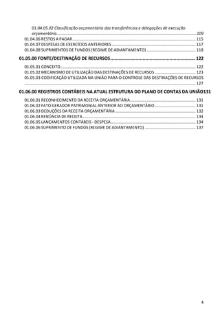 01.04.05.02 Classificação orçamentária das transferências e delegações de execução
       orçamentária............................................................................................................................109
   01.04.06 RESTOS A PAGAR ............................................................................................................. 115
   01.04.07 DESPESAS DE EXERCÍCIOS ANTERIORES .......................................................................... 117
   01.04.08 SUPRIMENTOS DE FUNDOS (REGIME DE ADIANTAMENTO) ........................................... 118
01.05.00 FONTE/DESTINAÇÃO DE RECURSOS ............................................................... 122
   01.05.01 CONCEITO ....................................................................................................................... 122
   01.05.02 MECANISMO DE UTILIZAÇÃO DAS DESTINAÇÕES DE RECURSOS .................................... 123
   01.05.03 CODIFICAÇÃO UTILIZADA NA UNIÃO PARA O CONTROLE DAS DESTINAÇÕES DE RECURSOS
   ....................................................................................................................................................... 127
01.06.00 REGISTROS CONTÁBEIS NA ATUAL ESTRUTURA DO PLANO DE CONTAS DA UNIÃO131
   01.06.01 RECONHECIMENTO DA RECEITA ORÇAMENTÁRIA .......................................................... 131
   01.06.02 FATO GERADOR PATRIMONIAL ANTERIOR AO ORÇAMENTÁRIO .................................... 131
   01.06.03 DEDUÇÕES DA RECEITA ORÇAMENTÁRIA ....................................................................... 132
   01.06.04 RENÚNCIA DE RECEITA .................................................................................................... 134
   01.06.05 LANÇAMENTOS CONTÁBEIS - DESPESA ........................................................................... 134
   01.06.06 SUPRIMENTO DE FUNDOS (REGIME DE ADIANTAMENTO) ............................................. 137




                                                                                                                                                            4
 
