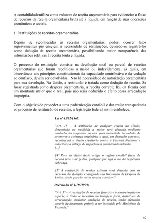 A contabilidade utiliza conta redutora de receita orçamentária para evidenciar o fluxo
de recursos da receita orçamentária bruta até a líquida, em função de suas operações
econômicas e sociais.

1. Restituições de receitas orçamentárias

Depois de reconhecidas as receitas orçamentárias, podem ocorrer fatos
supervenientes que ensejem a necessidade de restituições, devendo-se registrá-los
como dedução da receita orçamentária, possibilitando maior transparência das
informações relativas à receita bruta e líquida.

O processo de restituição consiste na devolução total ou parcial de receitas
orçamentárias que foram recolhidas a maior ou indevidamente, as quais, em
observância aos princípios constitucionais da capacidade contributiva e da vedação
ao confisco, devem ser devolvidas. Não há necessidade de autorização orçamentária
para sua devolução. Na União, a restituição é tratada como dedução de receita. Se
fosse registrada como despesa orçamentária, a receita corrente líquida ficaria com
um montante maior que o real, pois não seria deduzido o efeito dessa arrecadação
imprópria.

Com o objetivo de proceder a uma padronização contábil e dar maior transparência
ao processo de restituição de receitas, a legislação federal assim estabelece:

                          Lei nº 4.862/1965:

                          “Art. 18 – A restituição de qualquer receita da União,
                          descontada ou recolhida a maior será efetuada mediante
                          anulação da respectiva receita, pela autoridade incumbida de
                          promover a cobrança originária, a qual, em despacho expresso,
                          reconhecerá o direito creditório contra a Fazenda Nacional e
                          autorizará a entrega da importância considerada indevida.
                          [...]

                          §4º Para os efeitos deste artigo, o regime contábil fiscal da
                          receita será o de gestão, qualquer que seja o ano da respectiva
                          cobrança.

                          §5º A restituição de rendas extintas será efetuada com os
                          recursos das dotações consignadas no Orçamento da Despesa da
                          União, desde que não exista receita a anular.”

                          Decreto-lei nº 1.755/1979:

                          “Art. 5º – A restituição de receitas federais e o ressarcimento em
                          espécie, a título de incentivo ou benefício fiscal, dedutíveis da
                          arrecadação, mediante anulação de receita, serão efetuados
                          através de documento próprio a ser instituído pelo Ministério da
                          Fazenda.”


                                                                                               40
 