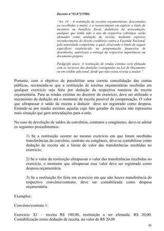 Decreto nº 93.872/1986:

                          “Art. 14 – A restituição de receitas orçamentárias, descontadas
                          ou recolhidas a maior, e o ressarcimento em espécie a título de
                          incentivo ou benefício fiscal, dedutíveis da arrecadação,
                          qualquer que tenha sido o ano da respectiva cobrança, serão
                          efetuados como anulação de receita, mediante expresso
                          reconhecimento do direito creditório contra a Fazenda Nacional,
                          pela autoridade competente, a qual, observado o limite de saques
                          específicos estabelecido na programação financeira de
                          desembolso, autorizará a entrega da respectiva importância em
                          documento próprio.

                          Parágrafo único. A restituição de rendas extintas será efetuada
                          com os recursos das dotações consignadas na Lei de Orçamento
                          ou em crédito adicional, desde que não exista receita a anular.”

Portanto, com o objetivo de possibilitar uma correta consolidação das contas
públicas, recomenda-se que a restituição de receitas orçamentárias recebidas em
qualquer exercício seja feita por dedução da respectiva natureza de receita
orçamentária. Para as rendas extintas no decorrer do exercício, deve ser utilizado o
mecanismo de dedução até o montante de receita passível de compensação. O valor
que ultrapassar o saldo da receita a deduzir deve ser registrado como despesa.
Entende-se por rendas extintas aquelas cujo fato gerador da receita não representa
mais situação que gere arrecadações para o ente.

No caso de devolução de saldos de convênios, contratos e congêneres, deve-se adotar
os seguintes procedimentos:

       1) Se a restituição ocorrer no mesmo exercício em que foram recebidas
       transferências do convênio, contrato ou congênere, deve-se contabilizar como
       dedução de receita até o limite de valor das transferências recebidas no
       exercício;

       2) Se o valor da restituição ultrapassar o valor das transferências recebidas no
       exercício, o montante que ultrapassar esse valor deve ser registrado como
       despesa orçamentária.

       3) Se a restituição for feita em exercício em que não houve transferência do
       respectivo convênio/contrato, deve ser contabilizada como despesa
       orçamentária.

Exemplos:

Convênio/contrato 1:

Exercício X1 – receita R$ 100,00, restituição a ser efetuada: R$ 20,00:
Contabilização como dedução de receita, no valor de R$ 20,00
                                                                                             41
 