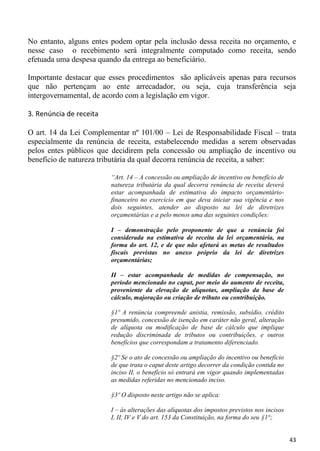 No entanto, alguns entes podem optar pela inclusão dessa receita no orçamento, e
nesse caso o recebimento será integralmente computado como receita, sendo
efetuada uma despesa quando da entrega ao beneficiário.

Importante destacar que esses procedimentos são aplicáveis apenas para recursos
que não pertençam ao ente arrecadador, ou seja, cuja transferência seja
intergovernamental, de acordo com a legislação em vigor.

3. Renúncia de receita

O art. 14 da Lei Complementar nº 101/00 – Lei de Responsabilidade Fiscal – trata
especialmente da renúncia de receita, estabelecendo medidas a serem observadas
pelos entes públicos que decidirem pela concessão ou ampliação de incentivo ou
benefício de natureza tributária da qual decorra renúncia de receita, a saber:

                         “Art. 14 – A concessão ou ampliação de incentivo ou benefício de
                         natureza tributária da qual decorra renúncia de receita deverá
                         estar acompanhada de estimativa do impacto orçamentário-
                         financeiro no exercício em que deva iniciar sua vigência e nos
                         dois seguintes, atender ao disposto na lei de diretrizes
                         orçamentárias e a pelo menos uma das seguintes condições:

                         I – demonstração pelo proponente de que a renúncia foi
                         considerada na estimativa de receita da lei orçamentária, na
                         forma do art. 12, e de que não afetará as metas de resultados
                         fiscais previstas no anexo próprio da lei de diretrizes
                         orçamentárias;

                         II – estar acompanhada de medidas de compensação, no
                         período mencionado no caput, por meio do aumento de receita,
                         proveniente da elevação de alíquotas, ampliação da base de
                         cálculo, majoração ou criação de tributo ou contribuição.

                         §1º A renúncia compreende anistia, remissão, subsídio, crédito
                         presumido, concessão de isenção em caráter não geral, alteração
                         de alíquota ou modificação de base de cálculo que implique
                         redução discriminada de tributos ou contribuições, e outros
                         benefícios que correspondam a tratamento diferenciado.

                         §2º Se o ato de concessão ou ampliação do incentivo ou benefício
                         de que trata o caput deste artigo decorrer da condição contida no
                         inciso II, o benefício só entrará em vigor quando implementadas
                         as medidas referidas no mencionado inciso.

                         §3º O disposto neste artigo não se aplica:

                         I – às alterações das alíquotas dos impostos previstos nos incisos
                         I, II, IV e V do art. 153 da Constituição, na forma do seu §1°;


                                                                                              43
 